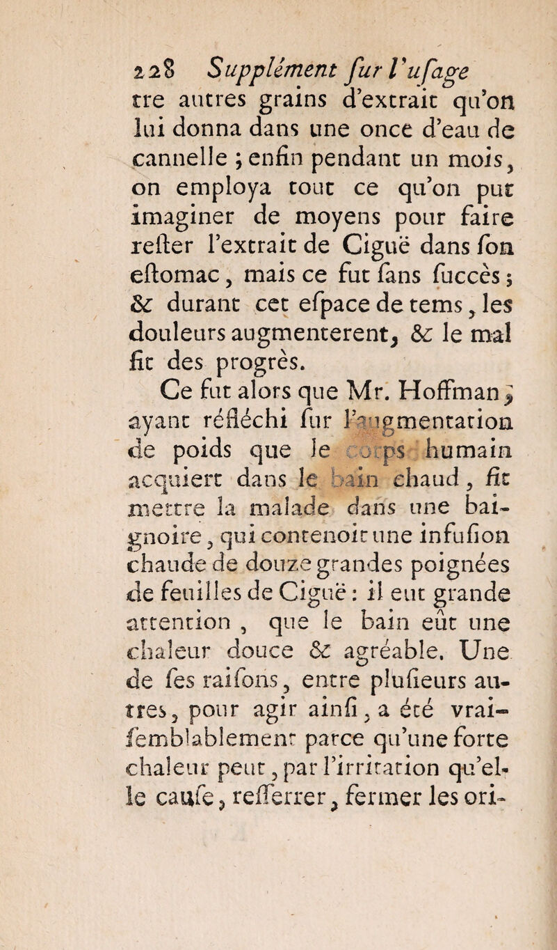 tre autres grains d’extrait qu’on lui donna dans une once d’eau de cannelle ; enfin pendant un mois, on employa tout ce qu’on put imaginer de moyens pour faire relier l’extrait de Ciguë dans fion eftomac, mais ce fut fans fuccès ; &: durant cet efpace de tems , les douleurs augmentèrent^ &: le mal fit des progrès. Ce fut alors que Mr. Hoffman^ ayant réfléchi fur lb igmentation de poids que le j ps humain acquiert dans le bain chaud, fit mettre la malade dans une bai¬ gnoire , qui conrenoir une infufion chaude de douze grandes poignées de feuilles de Ciguë : il eut grande attention , que le bain eût une chaleur douce ôc agréable. Une de fes raiions, entre plufieurs au¬ tres, pour agir ainfi , a été vrai- fëmbbblemenr parce qu’une forte chaleur peut, par l’irritation qu’el¬ le caufe? refferrer ^ fermer les cri-