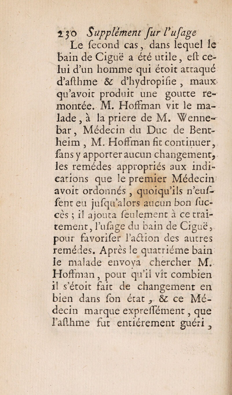 Le fécond cas, dans lequel le Bain de Ciguë a été utile , eft ce¬ lui d’un homme qui étoit attaqué d’afthme & d’hydropifie , maux qu’avoir produit une goutte re¬ montée. M. Hoffman vit le ma¬ lade , à la priere de M. Wenne- bar , Médecin du Duc de Bent- heim 3 M. Hoffman fit continuer, fans y apporter aucun changement,, les remèdes appropriés aux indi¬ cations que le premier Médecin avoir ordonnés , quoiqu’ils neuf- fent eu jufqu’alors aucun bon fuc- cès ; il ajouta feulement à ce trai¬ tement, Biffage du bain de Ciguë 5 pour favorifer l’adion des autres remèdes. Après le quatrième bain le malade envoya chercher M.- Hoffman , pour qu’il vit combien il s’étoit fait de changement en bien dans fon état ^ & ce Mé¬ decin marque expreffément, que Faflhme fut entièrement guéri 3