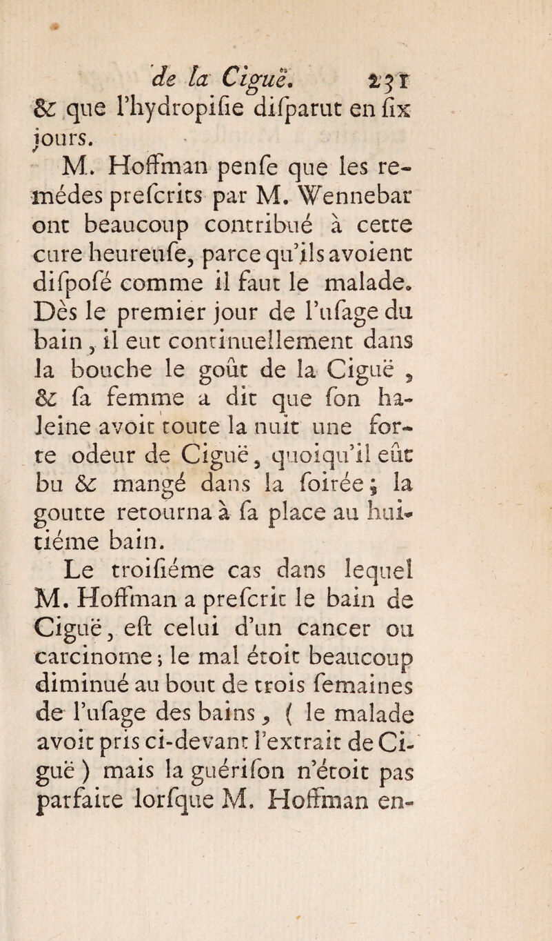 & que Phydropifie difparut en fix jours. M. Hoffman penfe que les re¬ mèdes prefcrits par M. Wennebar ont beaucoup contribué à cette cure heureufe, parce qu’ils avoient difpofé comme il faut le malade* Dès le premier jour de l’ufage du bain il eut continuellement dans la bouche le goût de la Ciguë , 6c fa femme a dit que fon ha¬ leine avoir route la nuit une for¬ te odeur de Ciguë 5 quoiqu’il eût bu 6c mangé dans la foirée ; la goutte retourna à fa place au hui¬ tième bain. Le troifiéme cas dans lequel M. Hoffman a prefcrit le bain de Ciguë, eft celui d’un cancer ou carcinome ; le mal étoit beaucoup diminué au bout de trois femaines de l’ufage des bains ^ ( le malade avoir pris ci-devant l’extrait de Ci¬ guë ) mais la guérifon n’étoit pas parfaite lorfque M. Hoffman en-