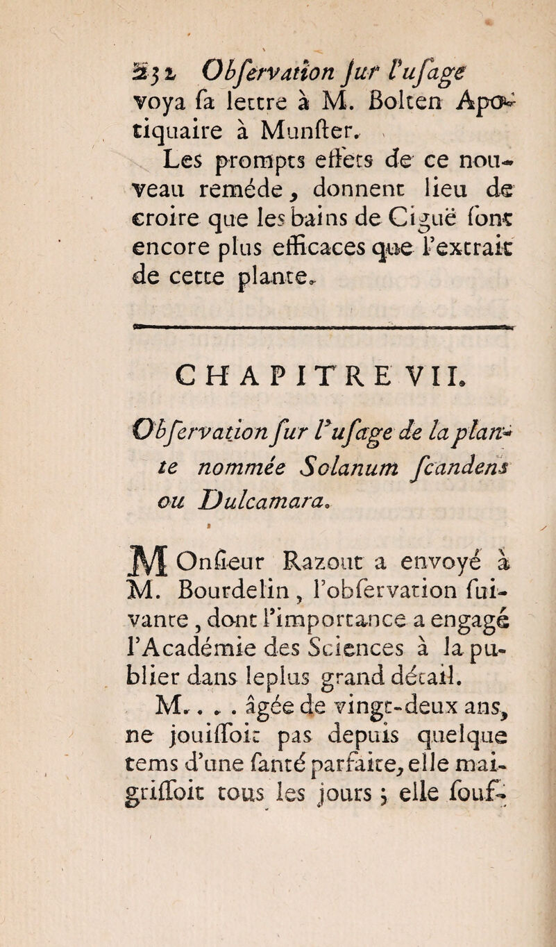 Obfervatîon jur l'ufage voya fa lettre à M. Bolten Apo^ tiquaire à Munfter. Les prompts effets de ce nou¬ veau remède > donnent lieu de croire que les bains de Ciguë fonî encore plus efficaces cjue l’extrait de cette plante. CHAPITRE VIL Observation fur l'ufagede la plan* te nommée Solanum fcandens ou JÜulcamara. » ^ M Onfieur Razout a envoyé à M. Bourdelin , fobfervation fui- vante , dont l’importance a engagé l’Académie des Sciences à la pu¬ blier dans leplus grand détail. M.. . . âgée de vingt-deux ans, ne jouiffoir pas depuis quelque tems d’une fanté parfaire, elle mai- griffoit tous les jours ; elle fouf-