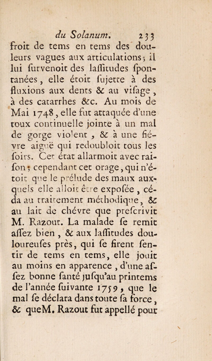 froit de tems en tems des dou¬ leurs vagues aux articulations ; il lui furvenoit des laflitudes fpon- ranées, elle étoit fujette à des fluxions aux dents 6i au vifage , à des catarrhes &c. Au mois de Mai 1748 5 elle fut attaquée d’une toux continuelle jointe à un mal de gorge violent * & à une fiè¬ vre aiguë qui redoubloit tous les foirs. Cer état allarmoit avec rai- fon* cependant cet orage, qui n’é- toit que le prélude des maux aux* quels elle alloit être expofée , cé¬ da au traitement méthodique, 6c au lait de chèvre que preferivit M. Razout. La malade fe remit aflez bien , 6c aux laflitudes dou- loureufes près, qui fe firent fen- tir de tems en tems, elle jouit au moins en apparence , d’une af- fez bonne fanté jufqu’au printems de l’année fuivante 1759 5 que le mal fe déclara dans toute fa force, & queM. Razout fut appellé pour