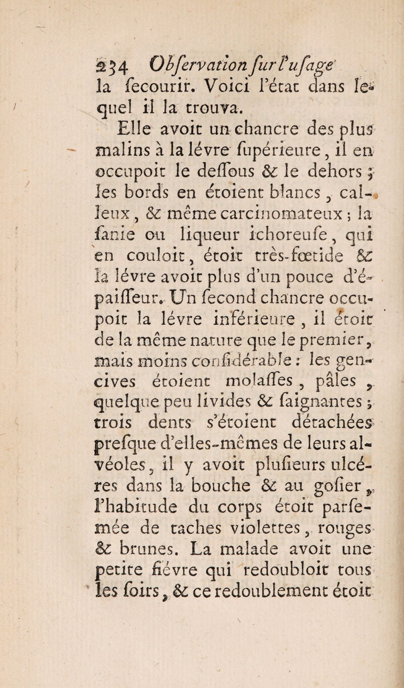 ^54 Observation fur tuf âge la fecourir. Voici letat dans îe* quel il la trouva. Elle avoit un chancre des plus malins à la lèvre fupérieure, il en occupoit le deflous le dehors ; les bords en étoient blancs 3 cal¬ leux, & même carcinomateux ; la fanie ou liqueur ichoreufe, qui en couloit, étoit très-fœtide Sc la lèvre avoit plus d’un pouce d’é~ paiffeur. Un fécond chancre occu- poit la lèvre inférieure , il étoit de la même nature que le premier, mais moins confidérable : les gen¬ cives étoient moîaffes , pâles , quelque peu livides 6e faignantes * trois dents s’é’toient détachées prefque d elles-mêmes de leurs al¬ véoles. il y avoit plufieurs ulcè¬ res dans la bouche & au gofier r l’habitude du corps étoit parfe- mée de taches violettes y rouges & brunes. La malade avoit une petite fièvre qui redoubloit tous les foirs , & ce redoublement étoit