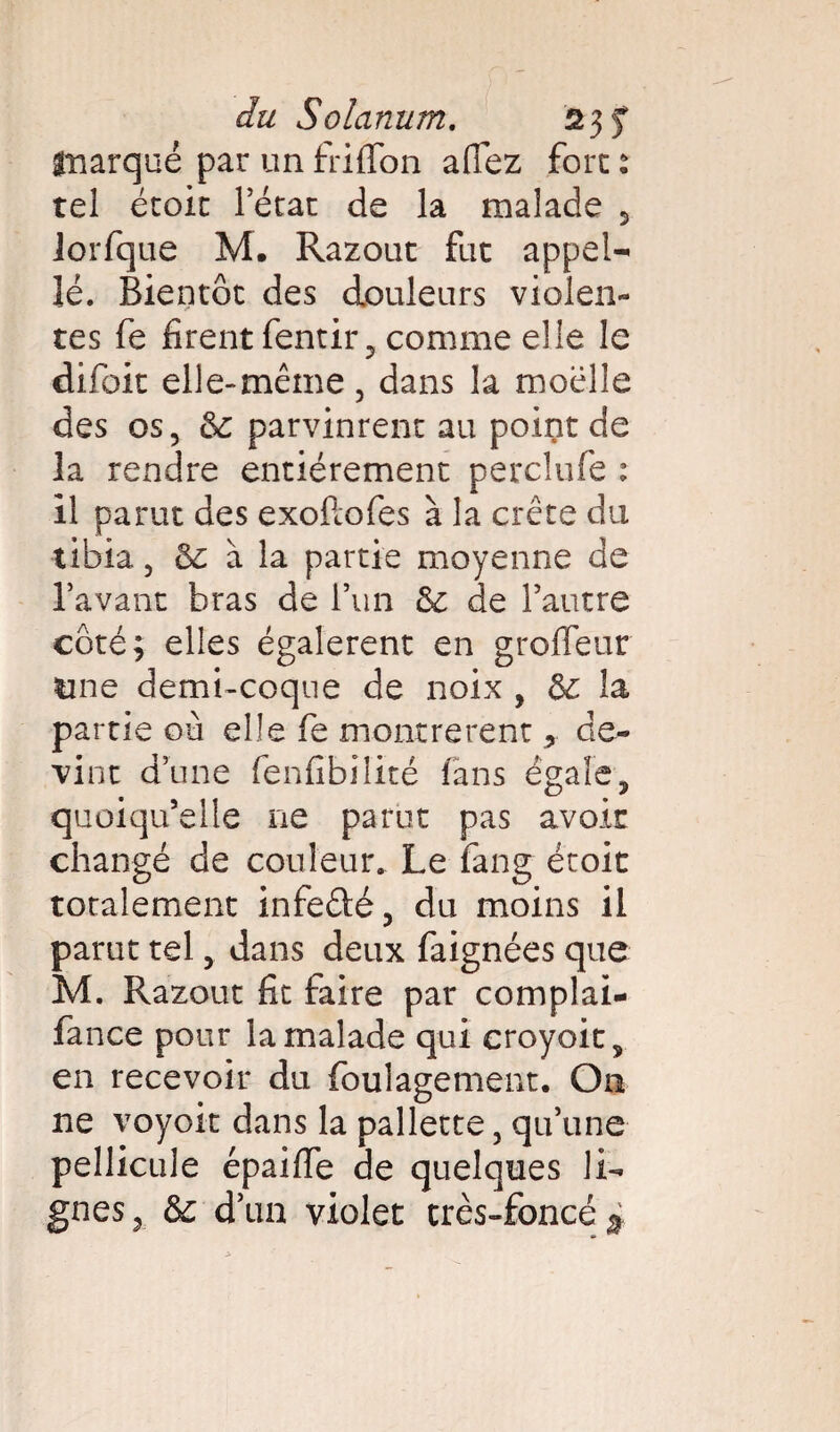 marqué par un friflon alfez fore : tel étoit l’état de la malade 5 Jorfque M. Razout fat appel¬ le. Bientôt des douleurs violen¬ tes fe firent fentir, comme elle le difoit elle-même, dans la moelle des os, ôz parvinrent au point de la rendre entièrement perclufe : il parut des exoftofes à la crête du tibia 5 ôz à la partie moyenne de l’avant bras de l’un ôz de l’autre côté; elles égalèrent en grofleur line demi-coque de noix , ôz la partie où elle fe montrèrent de¬ vint d’une fenfibilité fans égale, quoiqu’elle ne parut pas avoir changé de couleur. Le fang étoit totalement infeûé, du moins il parut tel, dans deux faignées que M. Razout fit faire par complai- fance pour la malade qui croyait, en recevoir du foulagement. On ne voyoit dans la pallette, qu’une pellicule épailfe de quelques li¬