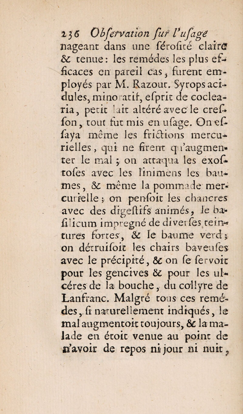 i$6 Obfefvatîon fuf Vtifagé nageant dans une férofité clair*? &: tenue: les remèdes les plus ef-» iicaces en pareil cas , furent em¬ ployés par M. Razout. Syrops aci¬ dulés, minoatii, efpric de coclea- ria, petit ait altéré avec le Gref¬ fon, tout fut mis en ufage. Onefi- faya même les friciions mercu¬ rielles, qui ne firent q faugmen» ter le mal ; on attaqua les exofi- tofes avec les liniméns les bau¬ mes, ôz même la pommade mer¬ curielle * on penfoit les chancres avec des drgeftifs animés> le ba- fiiicum imprégné de dive: fes tein* tares forcer, & le baume vetd \ on détruifoit les chairs baveufes avec le précipité, ôz on fe fer voit pour les gencives ôz pour les ul¬ cères de la bouche, du collyre de Lanfranc. Malgré tous ces remè¬ des, fi narureliement indiqués, le mal augmentait toujours, <$z la ma¬ lade en étoit venue au point de «savoir de repos ni jour ni nuit ?