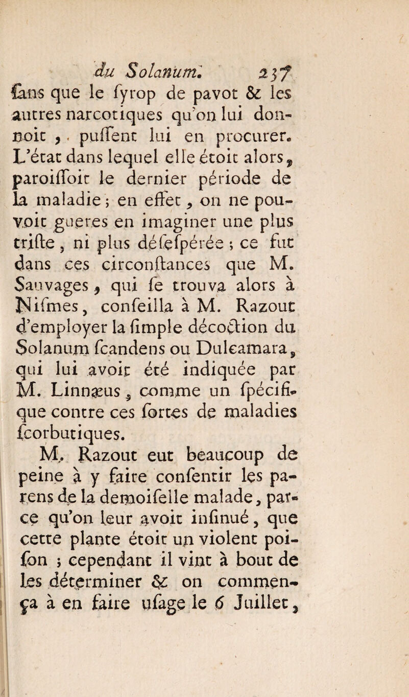 Ùlns que le fyrop de pavot & les autres narcotiques qu'on lui don- noie ,. puffent lui en procurer. L'état dans lequel elle étoit alors, paroifloit le dernier période de la maladie ; en effet * on ne pou¬ voir gueres en imaginer une plus trifte , ni plus défefpérée ; ce fut dans ces circonftances que M. Sauvages 9 qui fe trouva alors à ÎNlifmes, confeilla à M. Razout d’employer la fimple décoction du Solanuni feandens ou Dulcamara, qui lui avoir été indiquée par M. Linnæus 5 comme un fpécifî- que contre ces fortes de maladies feorbutiques. M,. Razout eut beaucoup de peine à y faire confentir les pa¬ rons de la demoifelle malade, par¬ ce qu’on leur avoir infinué, que cette plante étoit un violent poi- fon ; cependant il vint à bout de les déterminer on commen¬ ça à en faire ufage le 6 Juillet ^