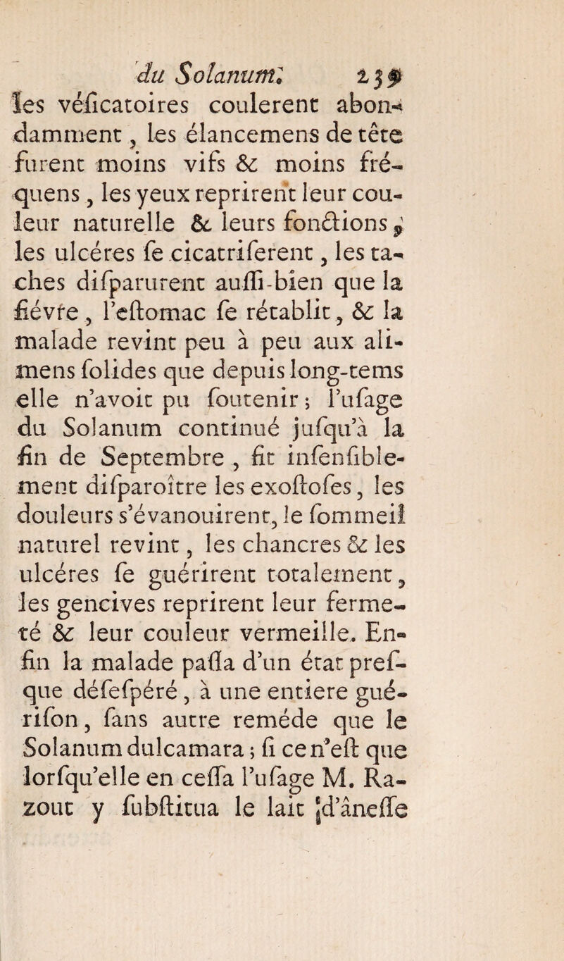 du Solanutni les véficatoires coulèrent abon-* damment, les élancemens de tête furent moins vifs &: moins fré- quens, les yeux reprirent leur cou¬ leur naturelle &. leurs fondions $ les ulcères fe cicatriferent 5 les ta¬ ches difparurent aufli-bien que la fièvre , l’cftomac fe rétablit, 6c la malade revint peu à peu aux ali- mens folides que depuis long-tems elle n’avoit pu foutenir ; l’ufage du Solanum continué jufqua la fin de Septembre , fit infenfible- ment difparoître les exoftofes ? les douleurs s’évanouirent, le fommeil naturel revint 5 les chancres 6c les ulcères fe guérirent totalement 3 les gencives reprirent leur ferme¬ té 6c leur couleur vermeille. En¬ fin la malade pafla d’un état pref- que défefpéré , à une entière gué- rifon, fans autre remède que le Solanum dulcamara ; fi cerfeft que lorfqu’elle en ceffa l’ufage M. Ra- zout y fubftitua le lait Jd’ânefle