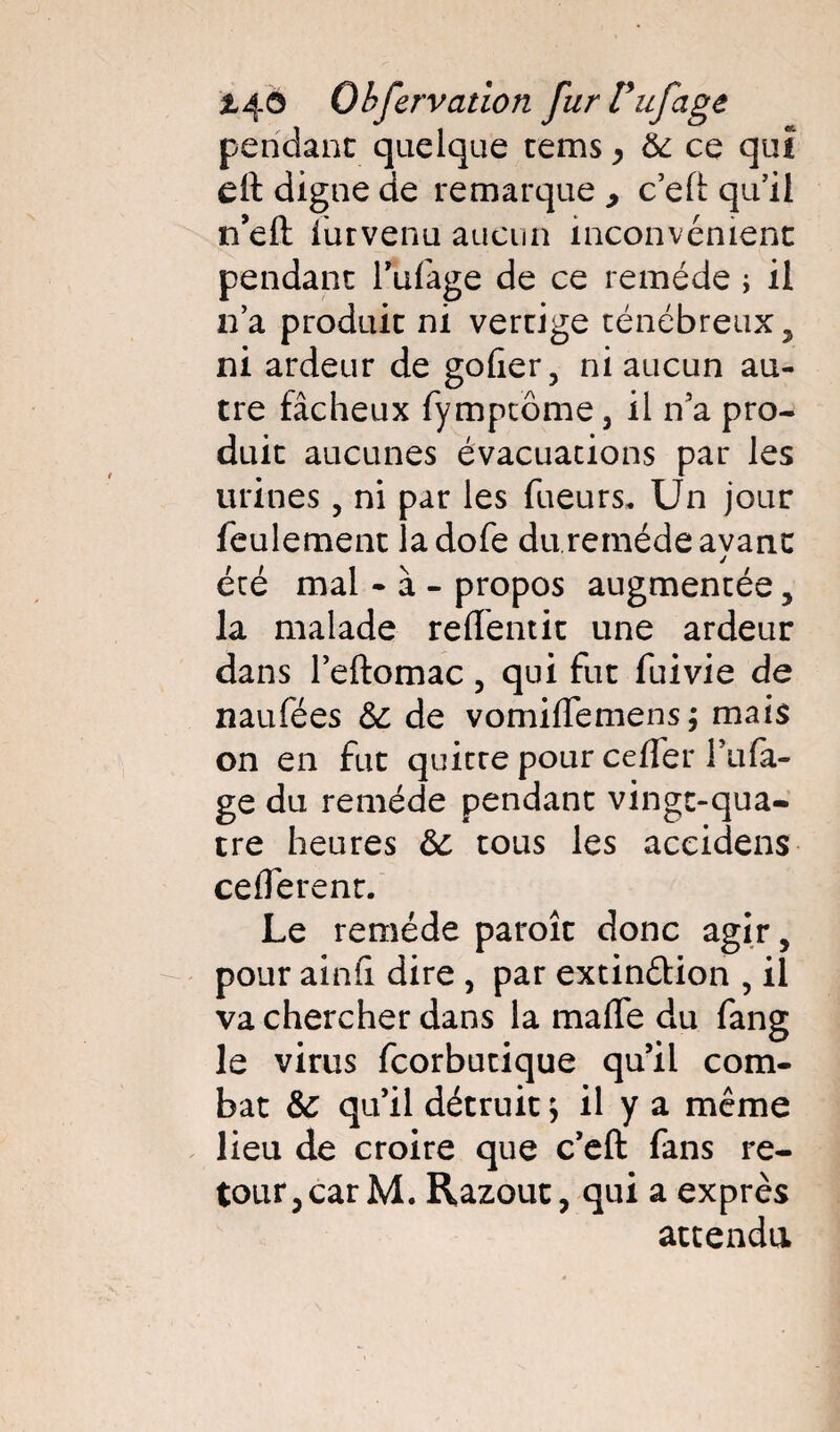 t^.0 Obfervation furTufage pendant quelque tems > 6c ce qui cil digne de remarque , c’eft qu’il n’eft iurvenu aucun inconvénient pendant l’ufage de ce remède ; il n’a produit ni vertige ténébreux, ni ardeur de goder, ni aucun au¬ tre fâcheux fymptôme j il n’a pro¬ duit aucunes évacuations par les urines, ni par les Tueurs. Un jour feulement ladofe du remède avant été mal - à - propos augmentée, la malade reffentit une ardeur dans l’eftomac , qui fut fui vie de naufées 6c de vomiffemens; mais on en fut quitte pour celfer l’ufa- ge du remède pendant vingt-qua¬ tre heures 6c tous les accidens celferent. Le remède paroît donc agir, pour aind dire , par extin&ion , il va chercher dans la malfe du fang le virus fcorbutique qu’il com¬ bat 6c qu’il détruit ; il y a même lieu de croire que c’eft: fans re¬ tour, car M. Razout, qui a exprès attendu