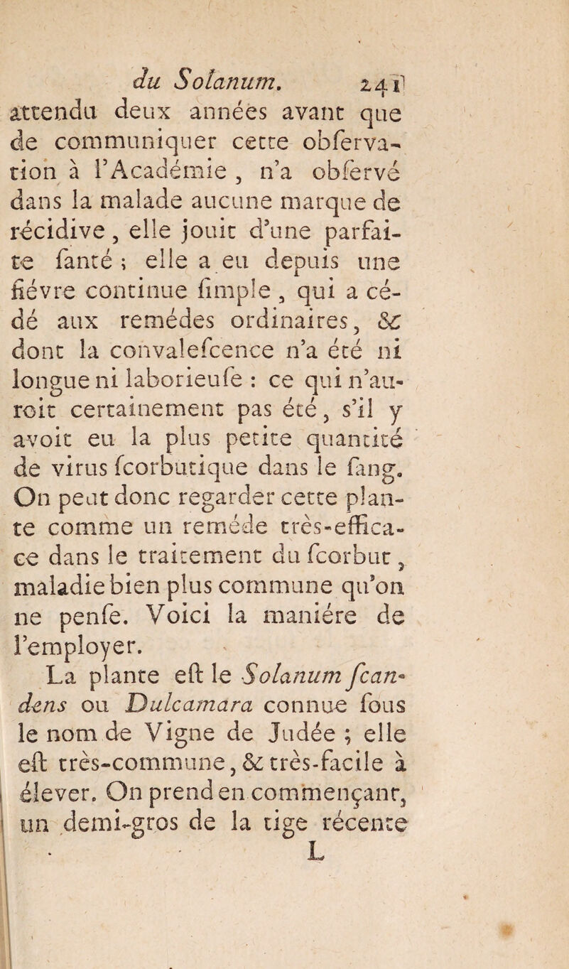 du Solarium. 241! attendu deux années avant que de communiquer cette obferva- tion à l’Académie , n’a obfervé dans la malade aucune marque de récidive , elle jouit d’une parfai¬ te fanté ; elle a eu depuis une fièvre continue fimple , qui a cé¬ dé aux remèdes ordinaires, Sc dont la convalefcence n’a été ni longue ni laborieufe : ce qui n’au- roit certainement pas été, s’il y avoit eu la plus petite quantité de virus fcorbutique dans le fang. On peut donc regarder cette plan¬ te comme un remède très-effica¬ ce dans le traitement du fcorbuc , maladie bien plus commune qu’on ne penfe. Voici la manière de l’employer. La plante eft le Solarium fcan* dens ou Dulcamara connue fous le nom de Vigne de Judée ; elle eft très-commune, &; très-facile à élever. On prend en commençant, un demi-gros de la tige récente