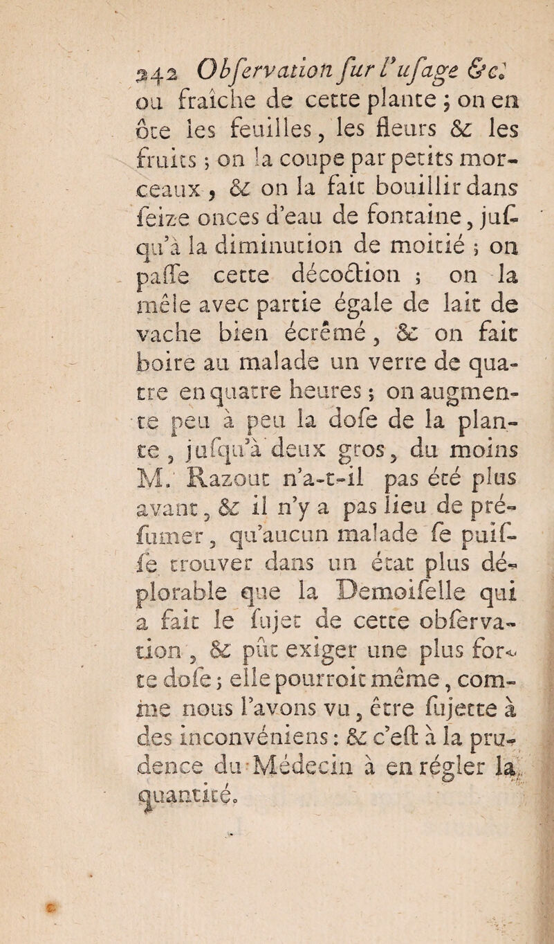 3>,i2 Obfervaùon fur Tufage &cl ou fraîche de cette plante \ on en ôte ies feuilles, les fleurs 8c les fruits -, on la coupe par petits mor¬ ceaux , 8l on la fait bouillir dans feize onces d’eau de fontaine, juG qu’à la diminution de moitié 5 on paffe cette décoction ; on la mêle avec partie égale de lait de vache bien écrémé, 8c on fait boire au malade un verre de qua¬ tre en quatre heures ; on augmen¬ te peu à peu la dofe de la plan¬ te , jafqu’à deux gros, du moins M.' Razout n’a-t-il pas été plus avant, & il n’y a pas lieu de pré¬ fumer, qu’aucun malade fe puif- fe trouver dans un état plus dé¬ plorable que la Demoifelle qui a fait le fujet de cette obferva- tion , 8c pût exiger une plus for<- te dofe ; elle pourrait même, com¬ me nous l’avons vu, être fujet te à des inconvéniens : 8c c’eft à la pru¬ dence du-Médecin à en régler la auantitéo