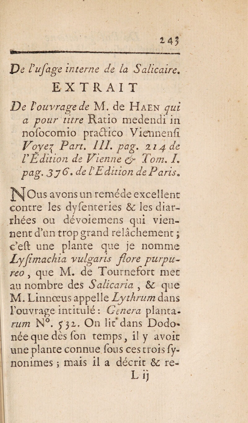 *45 De Vufage interne de la Salie aire* EXTRAIT De 1ouvrage de M. de Haen qui a pour titre Ratio medendi in nofocomio praftico Vietinenfî Voyeq Part. 111. pag. 114 de VEdition de Vienne £r Tom. L pag. 3y 6\ de CE dition de Paris. ]\[Ous avons un remède excellent contre les dyfenteries & les diar¬ rhées ou dévoiemens qui vien¬ nent d’un trop grand relâchement ; c’eft une plante que je nomme Lyjimachia vulgaris flore pur pu- reo, que M. de Tournefort met au nombre des Salicaria 5 & que M, Linnœus appelle Lythrum dans l’ouvrage intitulé : Généra planta- rum N°. J32,. On lit*dans Dodo* née que dès fou temps 3 il y avoir une plante connue fous ces trois fy- nonimes ; mais il a décrit & re- L ij I a ' ■ ' H