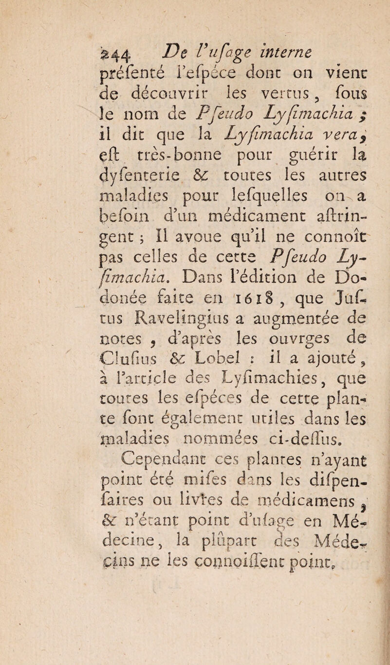 £44 De Puf âge interne préfenté fefpéce donc on vient de découvrir les vertus 5 fous Je nom de P feu do Lyfimachia ; Il die que la Lyfimachia veray eft très-bonne pour guérir la dyfenterie & coures les autres maladies pour lefquelles on a b e foin d’un médicament aftrin- gent w, Il avoue qu’il ne connoît pas celles de cette Pfeudo Ly- fimachia. Dans l’édition de Do¬ do née faite en i6î§, que Jufè tus Ravelingius a augmentée de notes 5 d’après les ouvrges de Çlufius 8c Lobe! : il a ajouté ? à Farcicle des Lyfimachies, que toutes les efpéces de cette p!am te font également utiles dans les maladies nommées ei-deflus* Cependant ces plantes n’ayant point été mifes dans les difpen- faites ou livres de médicamens 5 8c n’étant point d’ufage en Mé¬ decine, la plupart des Méde¬ cins ne les connoiflènt point.