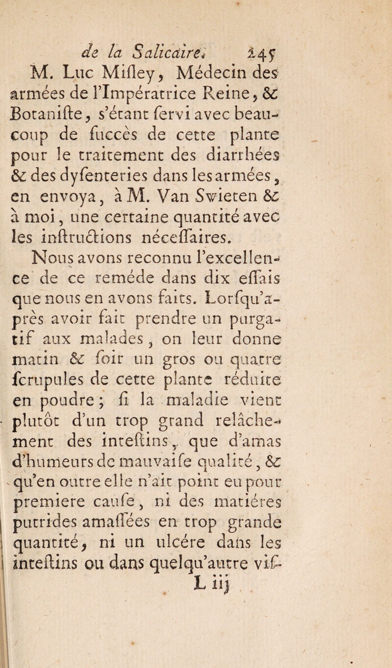 de la Salicdiréi £4 y M. Luc Mifley* Médecin des armées de l’Impératrice Freine, Sc Botanifte > s’étant fervi avec beau¬ coup de fiiccès de cette plante pour le traitement des diarrhées 6c des dyfenteries dans les armées 5 en envoya, à M. Van Swieten &c à moi, une certaine quantité avec les inflruétions néceffaires. Nous avons reconnu l’excellem ce de ce remède dans dix effais que nous en avons faits. Lorfqu’a- près avoir fait prendre un purga¬ tif aux malades, on leur donne matin & foir un gros ou quatre fcrupules de cette plante réduite en poudre; fi la maladie vient plutôt d’un trop grand relâche-* ment des inteftinsy que d’amas d’humeurs de mauvaife qualité, <$£ - qu’en outre elle n’ait point eu pour première caufe, ni des matières putrides amafîées en trop grande quantité* ni un ulcère dans les ànteftins ou dans quelqu’autre vif- 1