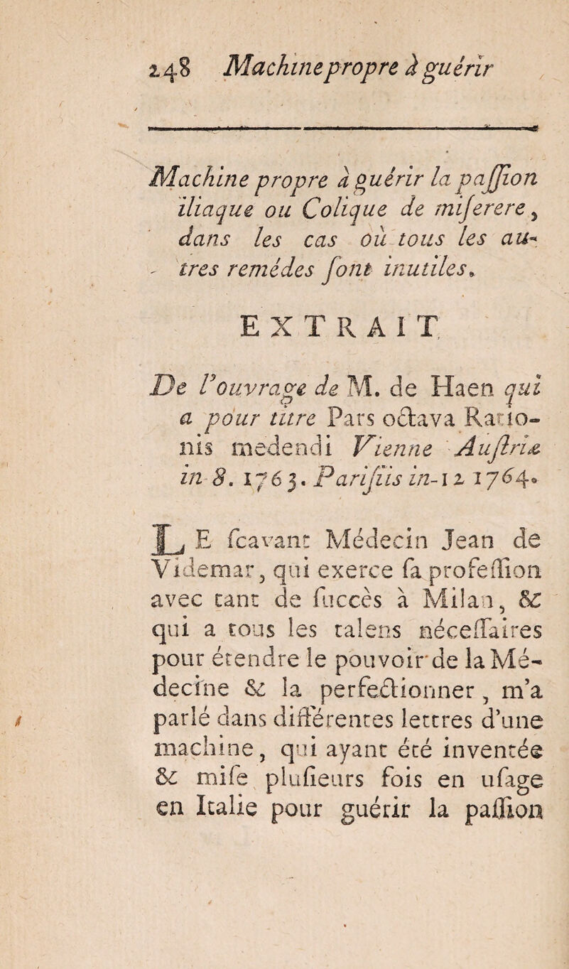 24§ Machine propre i guérir Machine propre a Quérir la pajjion iliaque ou Colique de miferere > dans les cas ou tous les au- - très remèdes font inutiles» EXTRA! T De U ouvrage de M. de Haen qui a pour titre Pars octava Rado- nis medendi Vienne Auflriœ in 8. 1765. Parijiis in-iziyü^* L E fcavant Médecin Jean de Videmar, qui exerce fa profeiîion avec cane de fiiccès à Milan, Sc qui a cous les talens néceffaires pour étendre le pouvoir de la Mé¬ decine 6c la perfectionner, m’a parlé clans différentes lettres d’une machine, qui ayant été inventée ôe mife plufieurs fois en ufage en Italie pour guérir la paûion