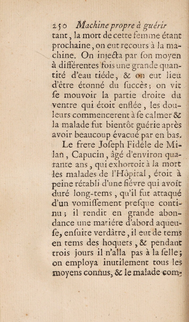 1 z 5 ô Machine propre à guérir tant , la more de cecre femme étant prochaine, on eut recours à la ma¬ chine. On injefta par fon moyen à différences fois une grande quan¬ tité d’eau tiède, Ôc on eut lieu detre étonné du fuccès; on vit fe mouvoir la partie droite du ventre qui étoit enflée, les dou¬ leurs commencèrent à fe calmer 5c la malade fut bientôt guérie après avoir beaucoup évacué par en bas. Le frere Jofeph Fidèle de Mi¬ lan , Capucin, âgé d'environ qua¬ rante ans 3 qui exhortoit à la mort les malades de l'Hôpital, étoit à peine rétabli d’une fièvre qui avoit duré long-tems , qu’il fut attaqué d’un vomiffement prefque conti¬ nu ; il rendit en grande abon¬ dance une mariére d’abord aq.ueu« enfuite verdâtre, il eut de tems en tems des hoquets 5 & pendant trois jours il n’alla pas à lafelle; on employa inutilement tous les moyens connus^ & le malade corn-