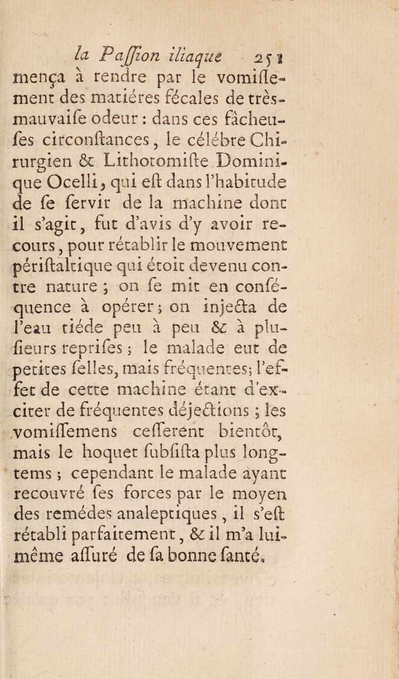 rnença à rendre par le vomifle- ment des matières fécales de très- mauvaife odeur : dans ces fâcheu- fes circonftances 5 le célèbre Chi¬ rurgien & Lithotomifte Domini¬ que Ocellij qui eft dans l’habitude de fe fervir de la machine donc il s’agit, fut d’avis d’y avoir re¬ cours , pour rétablir le mouvement périftaltique qui écoit devenu con¬ tre nature ; on fe mit en confé- quence à opérer ; on injefta de l’eau tiède peu a peu 6c à plu- fleurs reprifes ; le malade eut de petites (elles, mais fréquentes; l’ef¬ fet de cette machine étant d’ex¬ citer de fréquentes déjeftions ; les vomiflemens ceflerent bientôt, mais le hoquet fubfifta plus long- tems ; cependant le malade ayant recouvré fes forces par le moyen des remèdes analeptiques, il s’efl: rétabli parfaitement, & il m’a lui- même affiné de fa bonne fanté.