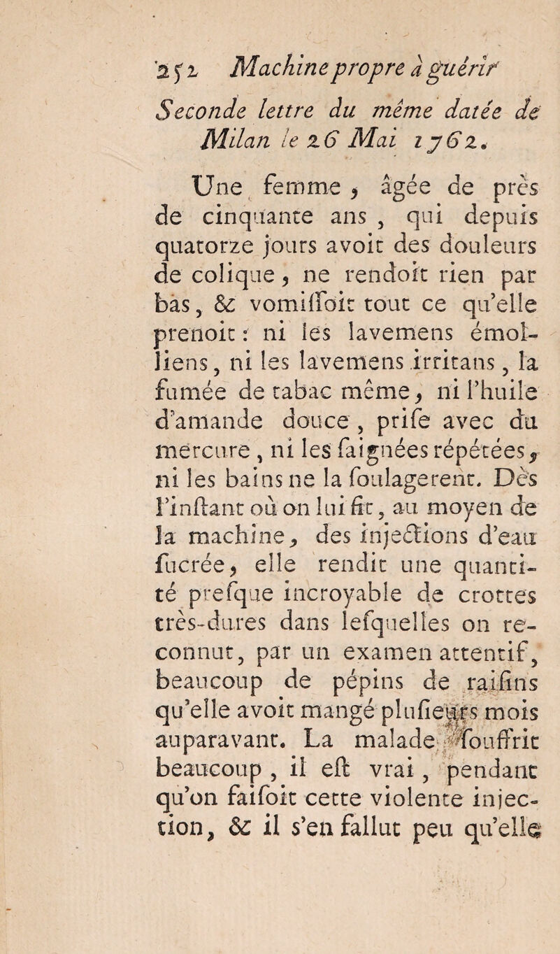 Seconde lettre du meme datée de Milan le z6 Mai ij6z. Une femme , âgée de près de cinquante ans , qui depuis quatorze jours avoir des douleurs de colique, ne rendoit rien par bas, & vomiffoic tout ce quelle prenait : ni les lavemens émoi- liens, ni les lavemens irritans, la fumée de tabac même, ni l’huile d amande douce , prife avec du mercure , ni les faignées répétées, ni les bains ne la foulage re ne. Dès rinftant où on lui fit , au moyen de la machine, des injeétions d’eau fucrée, elle rendit une quanti¬ té prefque incroyable de crottes très-dures dans lefquelles on re¬ connut, par un examen attentif, beaucoup de pépins de raifins qu’elle avoir mangé plufieps mois auparavant. La malade ^fouffrit beaucoup , il eft vrai, pendant qu’on faifoit cette violente injec¬ tion, &c il s’en fallut peu quelle