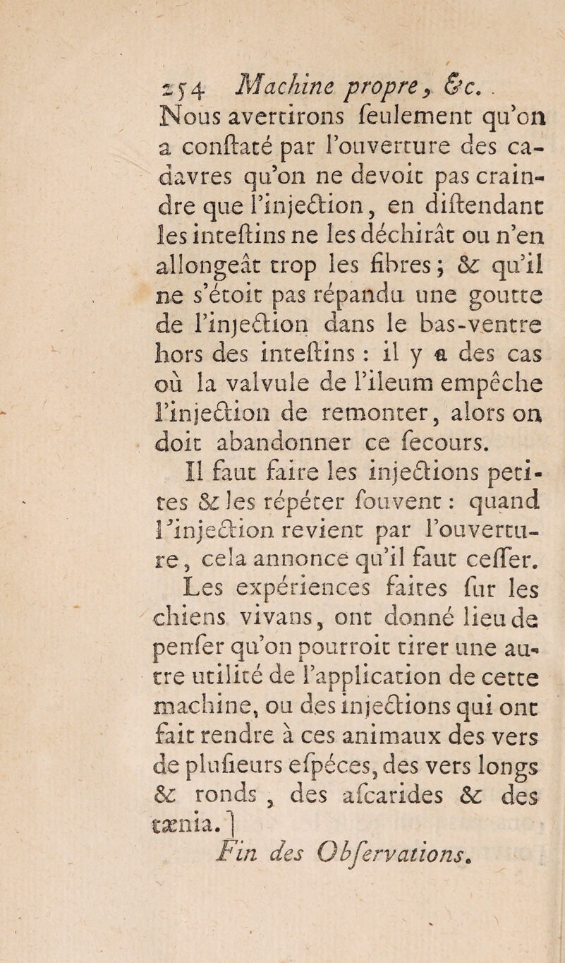 zf4 Machine propre > &c. . Nous avertirons feulement qu’on a conftaté par l’ouverture des ca¬ davres qu’on ne devoit pas crain¬ dre que rinjeftion, en diftendant les inteftins ne les déchirât ou n’en allongeât trop les fibres ; 5c qu’il ne s’étoit pas répandu une goutte de rinjeétion dans le bas-ventre hors des inteftins : il y a des cas où la valvule de l’ileum empêche rinje&ion de remonter, alors on doit abandonner ce fecours. Il faut faire les injeâions peti¬ tes 5c les répéter fou vent : quand rinjeciion revient par l'ouvertu¬ re , cela annonce qu’il faut cefter. Les expériences faites fur les chiens vivans , ont donné lieu de penfer qu’on pourroit tirer une au¬ tre utilité de l’application de cette machine, ou desinjeéHons qui ont fait rendre à ces animaux des vers de plufieurs efpéces, des vers longs 5c ronds , des afcarides 5c des cænia. ] Fin des Observations.