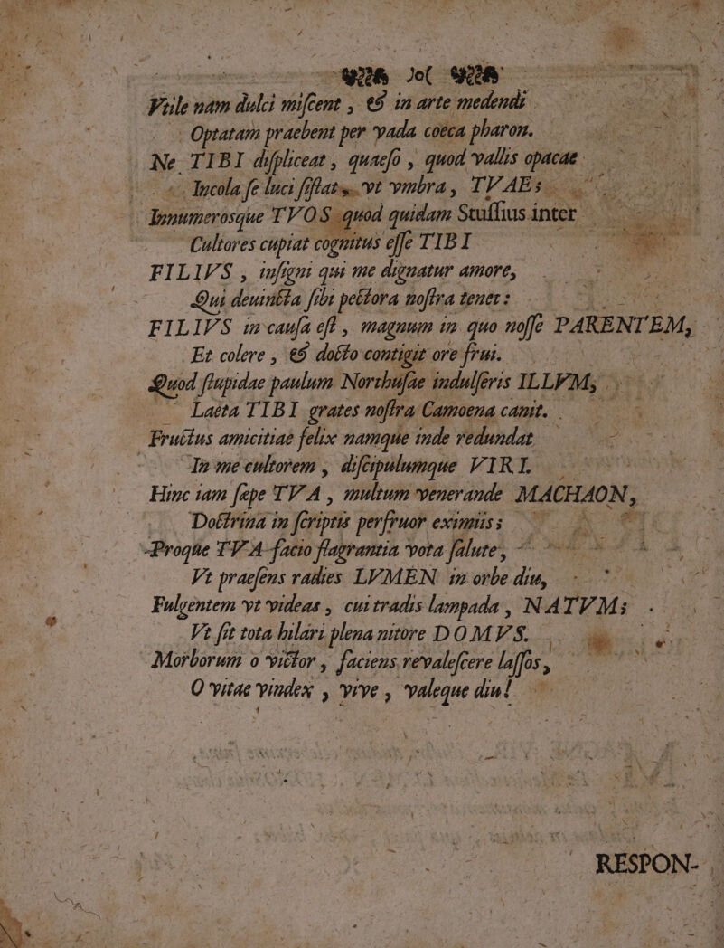 Fil. pam » dli inr i wu in arte Doc mr . Optatam praebent per yada cOEcA pharom. —.—— es i 3b. « Tncola fe luci fefhat..vt vimbra, TVAEs — Ms i6 Cultores cupiat cognitus effe TIBI FILIFS , iufgni qui me dignatur amore, | e Sui deuirbla 927 peídora noftra tener : H : FILIFS imcaufa ef , magnum tm quo noffe PARENT EM, Et colere , €$ doffo contigiz oreifrus; 05 Quod fiupidae paulum Norzhufae tadulferis ILLE, ^ Laeta TIBI grates mfra. Camoenacamt. M r4 Jn me cultorem , diféipulumque VIRI Hinc iam [epe TV. d multum venerande MAGION, Dotfriza in feri perfruor exsnpiss 00 -Progtie TV A-facto flagrantia vota falute, Bilioun roller : Vt praefeus vadies LVMEN: imorbedue, - ^ 0007. Fulgentem vt videas , cuitradis lampada , N 4 IVM $4104 Vt fit tota hilari plena nitore DO MS. Kis iue Morborum o itor , jacens revalefcere Bor, JS Q vitae Tua 'yrye m ii : RESPON-