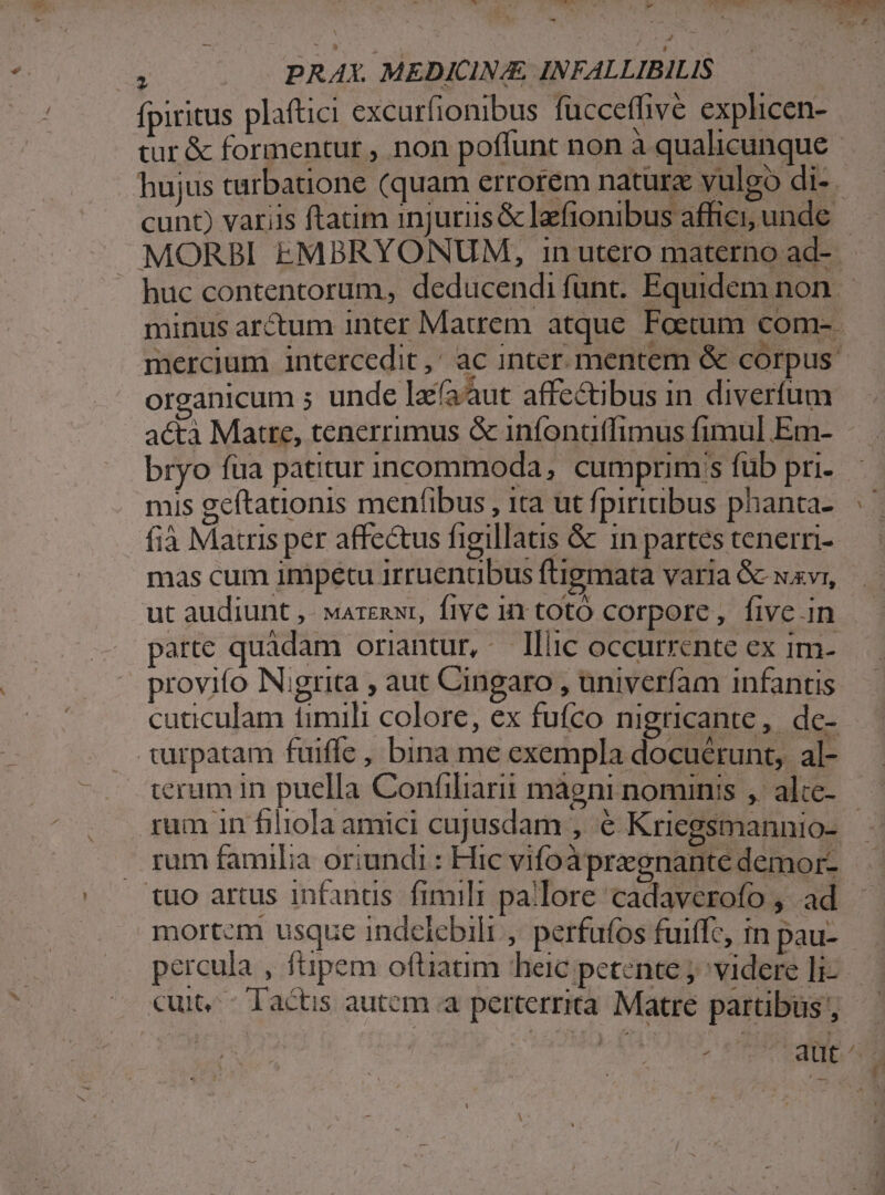 y « , - ; PRAX. MEDICINA INFALLIBILIS fpiritus plaftici excurfionibus füccefhve explicen- tur &amp; formentur , non poffunt non à qualicunque hujus tarbatione (quam errorem nature vulgo di- . cunt) variis ftatim injuriis &amp; laefionibus affici, unde MORBI EMBRYONUM, in utero materno ad-- huc contentorum, deducendifunt. Equidem non minus arctum inter Matrem atque Foetum com-. mercium intercedit ,' ac inter. mentem &amp; corpus: organicum 5 unde laéààut affectibus in diverfum acta Matre, tenerrimus &amp; infonutfimus fimul Em- bryo füa patitur incommoda, cumprim;s füb pri- mis geítationis menfibus , ita ut fpiriabus phanta-. fià Mauris per affectus figillatis &amp; 1n partes tenern- mas cum impetu irruenübus ftigmata varia &amp; xxvi, ut audiunt ,- marexwr, five i1 totó corpore, five in parte quadam oriantur, - llic occurrente ex im- provifo Nigrita , aut Cingaro ,Uuniveríam infantis cuticulam timili colore, ex fufco nigricante,. de- turpatam fuiffe, bina me exempla docuérunt, al- terum in puella Confiliarit mágni nominis ,' alce- rum in filiola amici cujusdam , € Kriegsmannio- | . rum familia oriundi : Hic vifoàpregnante demor- tuo artus infantis fimili pallore cadaverofo , ad mortcm usque indelebili , perfufos fuiffc, in pau- percula , füpem oftiatim heic petente j^videre li-.— cuit, - Tactis autem a perterrita Matre partibus z ATE A ;