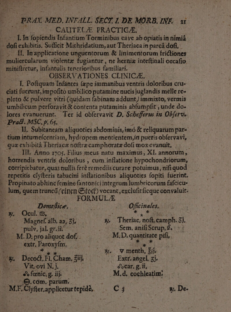 OPRAX MED. INTALL; rcr L DE MÓRA INK DE CAUTELJE PRACTIG/E, Lin fobiéádi Infantium Torminibus cave ab opiatis: in nimiá -dof exhibitis. Sufficit Mithridatium, aut Theriacain parcá dofi, II. Inapplicatione unguentorum &amp; linimentorum frictiones B ulscularong violenta fugiantur , ne herniz inteftinali occafio | — miniftzetur, infantulis tenerioribus familiari. DE OBSERV ATIONES CLINICAE.. J|. Poftquam Infantes (pe immanibus ventris doloribus cru- - €iati fuerunt, impofito umbilico putamine nucisjuglandis melle re- pupleto &amp; pulvere vitri (quidam fabinam addunt) immixto, vermis ' umbilicum perforavit&amp; contenta putaminis. abfumpfit , unde do- - lores evanuerunt. Ter id obfervavit D. Scbefferus in Obfetu. Praed. MSC. p. 65. - mi IN Subitaneam aliquoties ddoimioi iid &amp; reliquarum pat« - tium intumefcentiam, hydropem mentientem,in pueris obfervavi, - quz exhibità Theriaca nóftrz camphoratz dofi mox evanuit, ) - HL Anno 1705. Filius meus natu maximus, XI. annorum, -.— horrendis ventris doloribus , cum inflatione hypochondriorum, . corripicbatur, quas nullis feré remediiscurare potuimus, nifiquod — : .— repetitis clyfteris tabacini inflationibus aliquoties fopiti fuerint, Hie abhinc femine fantonici integrum lumbricorum fafcicu- , lum, quem truncü einen God? vocant, exclufit ficque convaluit: i. — FORML - x iw 3 ES Domellice,. esce | Ofcinales d Ocul. 96, 3 Ne : - Magnef. alb. a2, Sk | Ws DEC AP. snp 8; 1 ^ ^ pulv, jal. gr. ut i | Sem. anifiScrup. f. M.D.proaliquot dof.. E D. quantitate pifi, extr, Poeonpien dois Pt |; iban &amp;. WV mentb, Zi). UE Décod. fi. Cham, dui. ust Exe abgel. xh geris Bo VtonN] - | 0 - eng» bot S ATNES s feenic, g B 0 . M.d. cochleatia; : Q.cóm. parum. . ian | Er - MEO: Verts d C4 2v ey De ud &amp; o