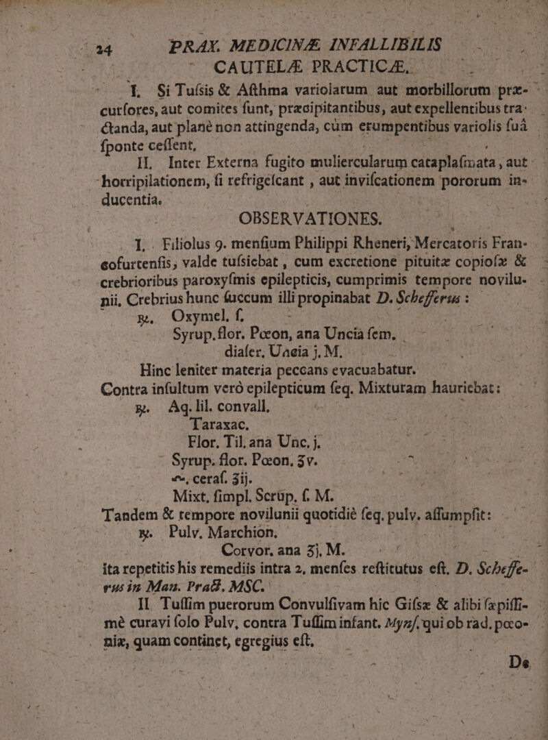 CAUTELA PRACTICJE,. - cutíores, aut comites funt, przcipitantibus, aut expellentibus tra: fponte ceffent, OBSERVATIONES. eofurtenfis, valde tufsicbat , cum excretione pituitz copiofz &amp; nii, Crebrius hunc fuccum i propinabat D. Schefferus : m, Oxzymel f. ; Syrup. flor. Dixon. ana Unciaáfem, — —— diaícr, Uaeia j. M. Hinc leniter materia peccans evacuabatur. g. Ag.lil. convall. Taraxac. Flor. Til. ana Unc. j. SUE - Syrup. flor. Pocon. 3v. COEM «^. cetaf. 3ij. C e MEI Mixt, fimpl. Scrüp. f. M. &amp;. Pulv. Marchion. j Corvor. ana 3j, M. rus in Maz. Prad. MSC.-