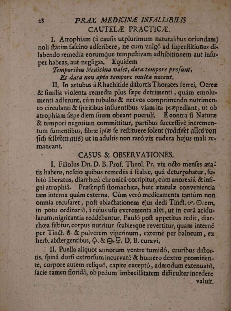 a8 PRAX. ME DICIN E INFALLIBILIS | | CAUTEL/E PRACTIC/E, I. Atrophiam (à caufis utplurimum naturalibus oriundam) noli ftatim faícino adícribere , ne cum vulgó ad fuperftitiones di- per habeas, aut negligas, Equidem Temporibus Medicina valet, data tempore pio [ adf Kt data uon apto tempore multa nocent, II. In artubus à R hachitide diftortis Thoraces ferrei, Ocrez &amp; fimilia violenta remedia plus fzpe detrimenti ,,quàm emolu- menti adferunt, càóm tubulos &amp; nervos comprimendo nutrimen. to circulanti &amp; fpiritibus influentibus viam ita przpediant, ut ob atrophiam fxpe diem fuum obcant pueruli, Econtra fi Natur tum fumentibus, fibrz ipfa fe reftituere folent (vodcbfet alleó oon inanecant. CASUS &amp; OBSERVATION ES. tis habens, ne(cio quibus remediis à fcabie; quà deturpabatur, fu- omnia recu(aret, poft ablactationem ejus dedi Tin&amp;, c. Orem, larum,;nigticantia reddebantur, Pauló poft appetitus redit , diar- rhoa fiftitur, corpus nutritur Ícabiesque revertitur, quam interne herb, abftergentibus, A. &amp; Q. 2, D, B. curavi, - tis, fpiná dorfi extrorfum incurvata &amp; huinero dextro prominen- t€, corpore autem reliquó, capite exceptó , admodum extenuató, facie tamen floridá, ob pedum. imbecillitatem difficulter incedete - .. valuit,