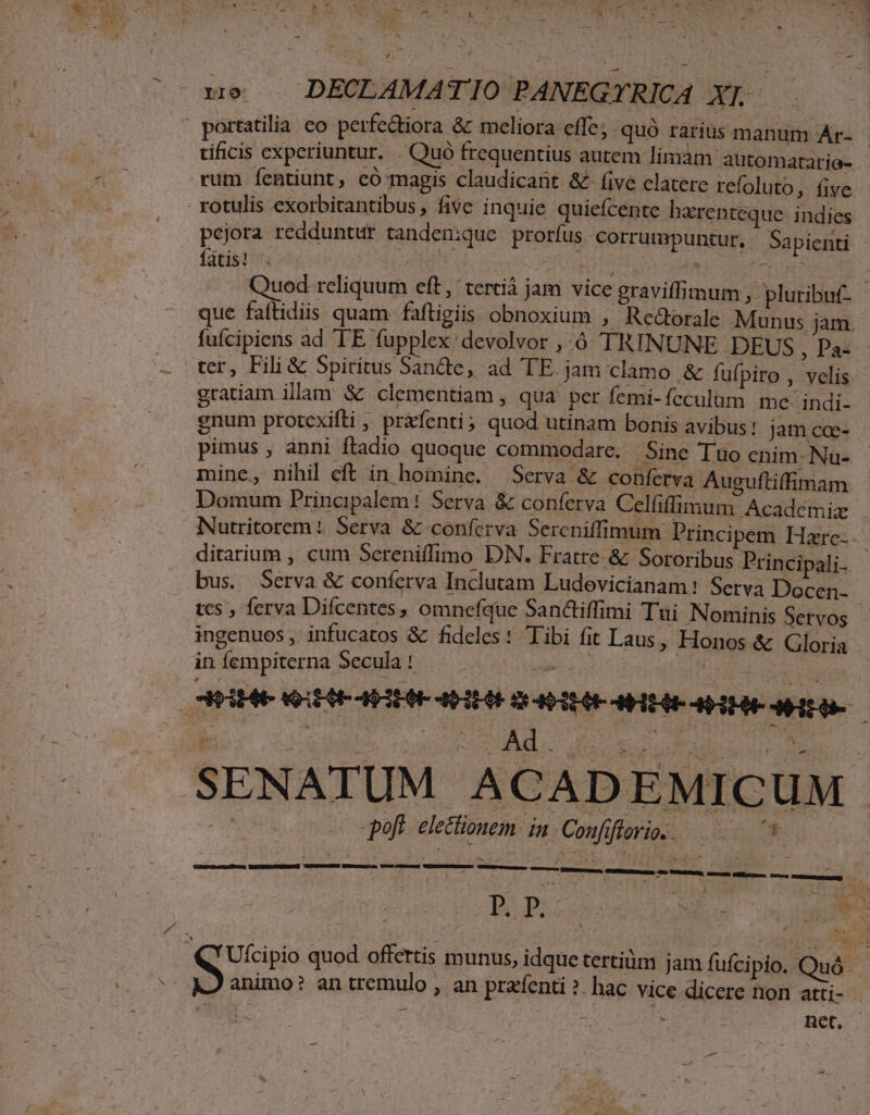 zo . DECLAMATIO PANEGY. RICA X]. portatilia co perfectiora &amp; meliora effe, quó rarius manum Ar- - tificis experiuntur. . Quó frequentius autem limàm automatario- rum fentiunt, có magis claudicant &amp; five clatere refoluto, five rotulis exorbitantibus, five inquie quiefcente harenteque indies pejora redduntur tanden:que prorfus corrumpuntur, Sapienti fatis! Fd, e SIC OI P Pici / Quod rcliquum eft, 'terciá jam vice graviffimum , pluribut- que faftidiis quam faftigiis obnoxium ,.- Rcedorale Munus jam. fufcipiens ad TE fupplex devolvor , ó TRINUNE .DEUS , Pa: ter, Fili &amp; 5piritus Sande, ad TE jam clamo &amp; fufpiro , velis gratiam illam &amp; clementiam , qua per femi- fcculum mce- indi- enum protexifti , práfenti ; quod utinam bonis avibus! jam coe-- pimus , ànni ftadio quoque commodare. Sine Tuo cnim- Na- mine, nihil eft in hoininc. 9Serva &amp; conferva Auguftilfimam. Domum Principalem! Serva &amp; conferva Celfiffimum Académiz . Nutritorem ( Serva &amp; conferva Sercniffimum Principem Hrc.- ditarium , cum Sereniffimo DN. Fratre. &amp; Sororibus Principali. bus. Serva &amp; coníetva Inclutam Ludovicianam! Serva Docen-- tcs , ferva Difcentes, omnefque San&amp;tiffimi Tui Nominis Servos ingenuos, infucatos &amp; fideles : Tibi fit Laus, Honos &amp; Gloria in fempiterna Secula ! dU MIEIE QUUEAMEUE HEU OHPIHEHAHEAE HEAR ARE be ou ved AA. MUR LO NR cos co poft. eletionem: in Confiflorie. 08 B PI INE d v. QQ'Ufcipio quod offertis munus, idque tertiüm jam fufcipio. Quó A2 animo? an tremulo , an prz'fenti ?. hac vice dicere non atti- ^ qos. IAE ^ : Ret,