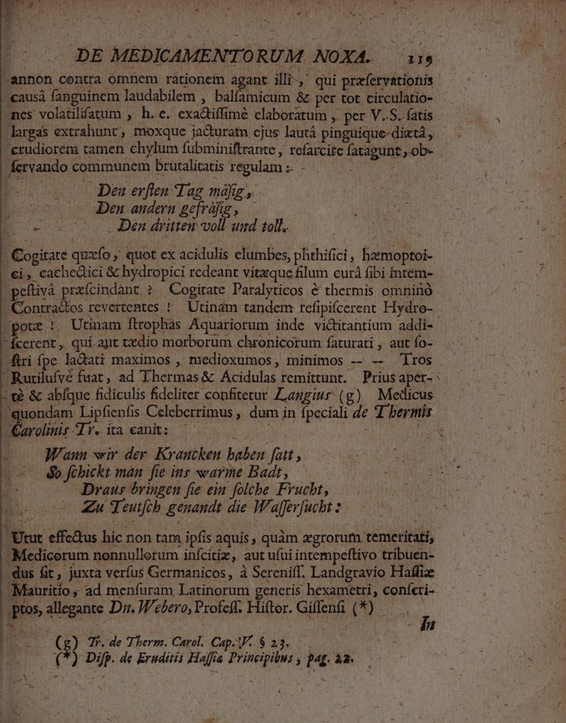 - t E s - H - DE MEDICAMENTORU M. NOXA. i14 annon contra omnem rationem agant illi,' qui prefervationis — -.causà fanguinem laudabilem , balfamicum &amp; per tot circulatio- - mnes volatilifatum , h.e. exadtiffimé elaboratum ,. per V.S. fatis largas extrahunt, moxque jadturatn cjus lautá pinguique-dietá, - erudiorem tamen chylum fubminiftrante , refarcite fatagunt,.ob- . fervando communem brutalicatis regulam :. - ULL TU eos o Dena erften Tag más, - (vo Den andern gefráfig , — (0x08 700 2 JDen dritten voll und toll. - Gogitate quxío ,' quot ex acidulis elumbes, phehifici, hzemoptoi- €i, cachedici &amp; hydropici redeant vitaque filum curá fibi intem- -pefüvá praícindant ? Cogitate Paralyticos &amp; thermis omnino -Contra&amp;es revertentes ! Utinam tandem: refipiícerent Hydro- pote *. Utinam ftrophas Aquariorum inde vi&amp;titantium addi- fcerent, qui apt txdio morborum chronicorum faturati , aut fo- firi fpe ladati maximos , medioxumos, minimos -- -- 'lros -Rutilufyé fuat, ad Ihermas&amp; Acidulas remittunt. Prius aper- : t? &amp; abfque fidiculis fideliter confitetur Zzggiur (g) Medicus quondam Lipfienfis Celeberrimus , dum in fpeciali de d bermis | Dowar-r.iaxanh: ^05 0000 ii TW - — JFaun vir der Kraucken baben fat, (o b fibickt man fie inr arme Badt, — — 3 Draus &amp;ringen fie ein folche Frvucbt, ce oo Zu Teutfcb genaudt die Wafferfucht * - Utut effc&amp;us hic non tam ipfis aquis , quàm egrorum temeritati, - Medicorum nonnullorum inícitiz, aut ufui intempeftivo tribuen- dus fit, juxta verfus Germanicos, à Sereniff. Landgravio Haffize Mauritio, ad menfuram Latinorum gencris hexametri, coníeri- 3 ptos, allegante Dr. J'ebero, Profeff. Hiftor. Giffen (*) —— , | eid i63 Tr. de T herm. Carol. Cap.F- $ 23... (*) Difp. dc Eruditis Haffia Principibus , pag. à2 —