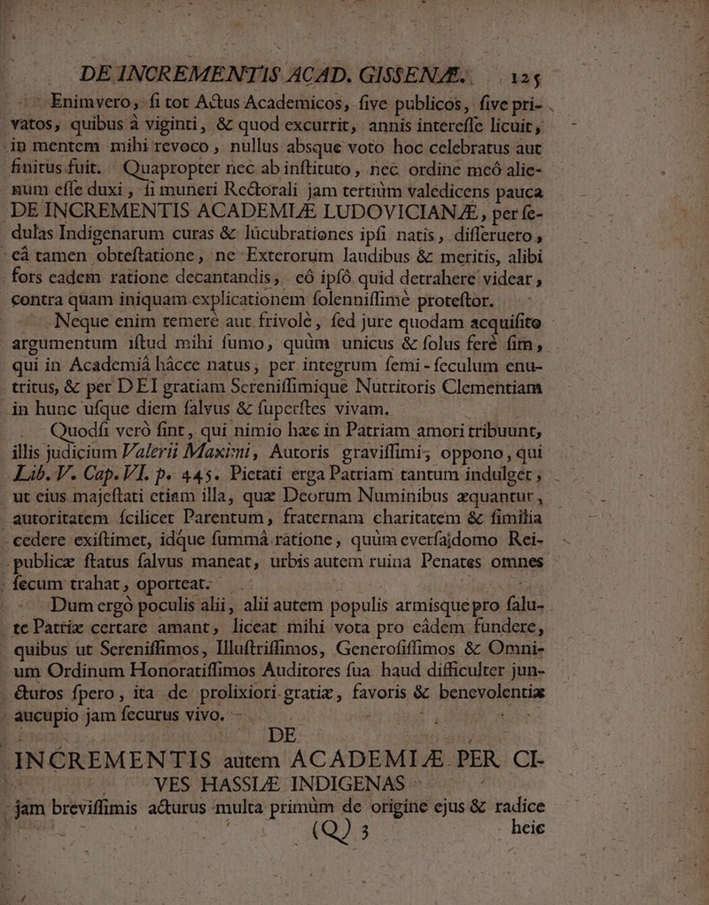 in mentem mihi revoco , nullus absque voto hoc celebratus aut gum efle duxi , fi muneri Re&amp;torali jam tertiüm valedicens pauca - DE INCREMENTIS ACADEMIZE LUDOVICIAN AE, per fe- . dulas Indigenarum curas &amp; lücubratienes ipfi natis , differuero , - eà tamen oteftaniónes , ne Exterorum laudibus &amp; meritis, alibi . fors cadem ratione decantandis, có ipíÓ. quid detrahere videar , contra quam iniquam. explicationem folenniffimé proteftor. qui in Academiá hàcce natus, per integrum Íeini -feculum enu- tritus, &amp; per DEI gratiam Screniffimique Nutritoris Clementiam in hunc ufque diem falyus &amp; fuperftes vivam. ..- Quodfi veró fint , qui nimio haee in Patriam amori tribuunt; illis judicium Palerii Maxisni , Autoris graviffimi; oppono, qui Lib. V. Cap. VI. P« 445. Pictati erga Patriam tantum indulge , ut eius majeftati ctiam illa, que Deorum Numinibus xquantut , autoritatem Íícilicer Parentum, fraternam charitatem &amp; fimilia - cedere exiftimet, idque fummá ratione , quum everfajdomo Rei- U - fecum trahat , oporteat. -te Pattix certare amant; liceat mihi vota pro eádem fundere, quibus ut Sereniffimos, Illuftriffimos, Generofiffimos &amp;: Omni- um Ordinum Honoratiffi mos Auditores fua. haud difficulter jun- . &amp;utos fpero, ita de S haod gratiz ipud i benevolentia npo jamíecurus vivo. - — Kors | | H DE INCREMENTIS autem ACADEMIA. PER CI- | VES HASSLE. INDIGENAS ^ mod dem breviflimis a&amp;urus multa primüm de origine ejus &amp; radice euo (Q2 3 | Beg