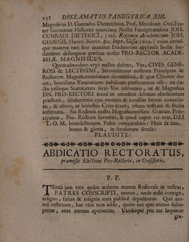 ATA. 438 DECLAMA TIO PANEGYRICA XHL. - ' Magnificus D. Conradus Dicterichius, Prof. Morahum -Ord.Fra- ter Germanus Hiftorici quondam Noftri Famigeratisfimi JOH. CUNRADI DIETERICI ,. ( vid. Regimen Academicum- JOH. . GEORGII, Hxred. INorvv. &amp;e. Impr. Gif|&amp; 1609.) cujus uttiuf- que munere non fine maximó Eruditorum applaufu hodie lau dabiliter defungitur przíens nofter PRO- RECTOR . ACADE- MLAE MAGNIFICUS.. - Nw MIU MT Quemadmodum ergó nullus dubito, Vos, CIVES GENE- ROSI &amp; LECTISSIMI , Serenisfimum noftrum Principem &amp; . . Reé&amp;torem Magnificentisfimum: devotisfimá ,.&amp; qua Clientes' de- cet, humilima Veneratione. nobifcum profecuturos efle ;: ita du- - &amp;u juffuque Statutorum ferio Vos admoneo , ut. &amp; Magnifico — DN. PRO-RECTORI fimul in omnibus debitam obedientiam — . prafteus , faluberrimis ejus monitis &amp;z confiliis locum. coneeda- — tis, &amp; ubivis, ut honeftos Civesdecet, vitam veftram &amp; ftudia . inftituatis... Sic Re&amp;oris noftri Magnificentiflimi Gratiam Prin- . cipalem , Pro- Rectoris favorem, &amp; quod caput rei erat, DEI CE. O. M. benedidionem Vobis comparabitis: Huic fit laus, — honos &amp; gloria, in feculorum fecula: E: PLAUDITE: o npesdi AP o 1E0E IAEA Mp ULUE DEI AHEO- AOEAR HEIEUA ABDICATIO RECTORATUS, pramiffa Electioui Pro-Rettoris , dn Coafiftorio. M zT jy. jam vice quàm arduum munus Reé&amp;orale in veftras, XL PATRES CONSCRIPTI, manus , unde mihi contigit, rcfigno , fafces &amp; infignia mox publicé depofiturus. Quó ani- . mó reftituam, hac vice non addo , quüm nec quo ahimo fufce-. perm; antc annum apcrucrim. - Utrobique pro me loquatur - | | - |  gra Á