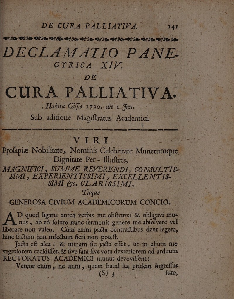 eese 4550 0530 06 8b. «0520.00.50» 0530 9000 00 30-41050» 0730 30 | DELIS PANE. GTRICA Pol 1 'j CURA PALLIATIV A: s * . Habita Gife 171o- die x Sas. Sub rede Add Academici. 1 * Y P RI Aie Proipia Nobilitate , Nominis Celebritane Mancrumque  — Dignitate Per - Illuftres, | Y MAGNIFICI SUMME REVERENDI, CONSULIS | inscr EXPERIENTISSIMI , EXCELLENTIS. BEAR SIMI (c. CLARISSIML,  | Tuque $2 GENEROSA CIVIUM ACADEMICORUM- CONCIO. | ^A D quod ligari antca verbis me obftcinxi &amp; obli m mue- nus , ab eó fofuto nunc fermonis genere me abfolvere vel - liberare non valeo. Cum enim pacta contra&amp;tibus dent legem, : 'hinc factum jam infe&amp;tum ficri non poteft. | E Jadta eft alea :. &amp; utinam fic jacta effet , ut-in ilios me vegetiorem cecidiffet, &amp; five fata five vota dexteriorem ad arduum .RECTORATUS ACADEMICI munus devoviffent ! in Vereor cnim, ne auni, quem haud ita pridem ingreífas : : (99.3... fum,
