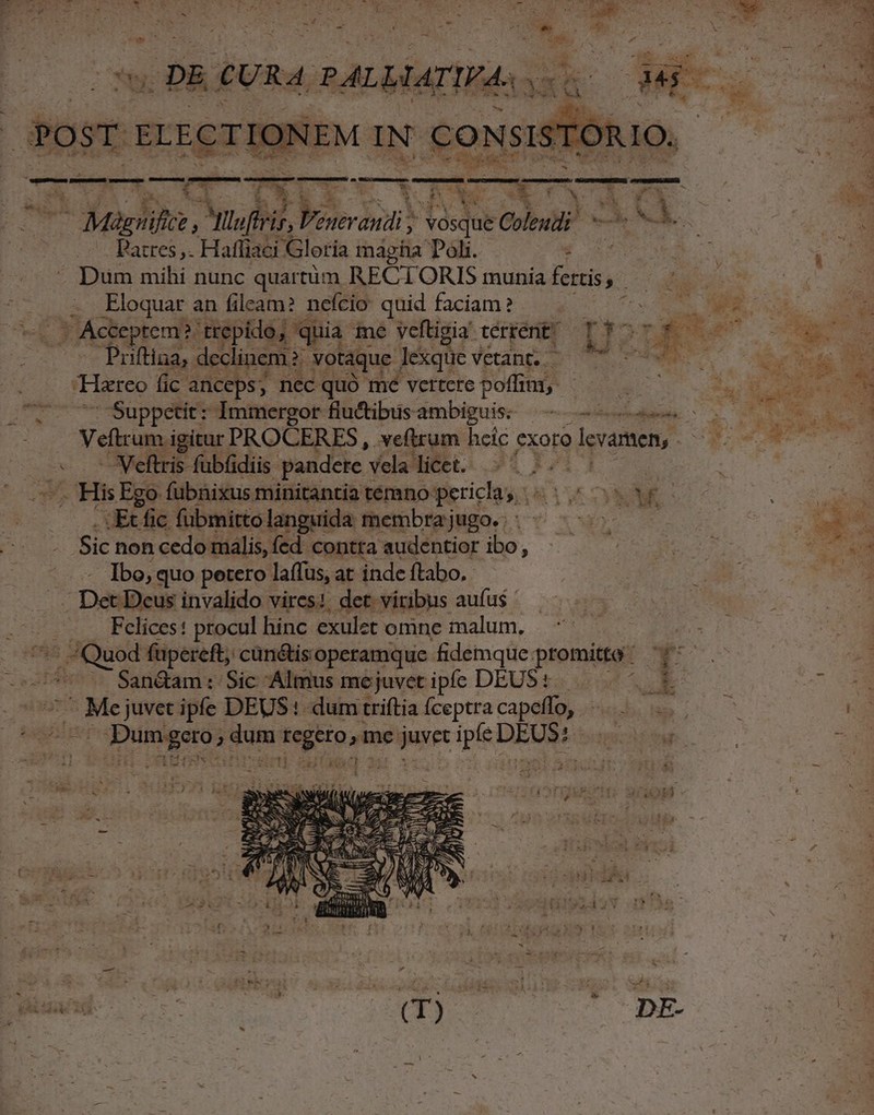 dici: VAS d dem A eem i 7 | p VONT P3 i A | LÍ CURA, PALMIATIWA. ys ^ 4x 4ONCNO -— x» VW i ^ YR: NA wu j- ————————— - M OX UN ^ à * i * l| : e h r. Ly ; kk. *3 FK b! y^ ; . E x - Mág vificz , Pyltufiris, enerindi ; vosque Coleudi — M j. | 4 .. Patres, Hafliaci Gloria magha Doli. ! Q9 Dum mihi nunc quartüm RECTORIS munia fertis. : E. M . Eloquar an fileam? nefcio quid faciam ? | n ME v m . Acteptem? trepido, quia me veftigia térrent? Il TÉ US cC» Priftina,. declinem ? votaque dB*qutvEung 2 0 CONATUM do i Hareo fic anceps, necquo mé vettetepofint -- 7^ . V actui E AE | Suppctit: Immergor fluftibusambiguis: —— c x Ms «i Veftrum igitur PROCERES , vefttum hcic exoro olevamen,- Ji. dc — Veftris fübfidiis. pandere y vela licet. .- - 6 —, His Ego fubnixus minitantia témno pericla, «5 o WC —. .tEtfic fübmittolanguida membrajugo. | ^ OMNE - Sic noncedomalis,fed contraaudentior ibo, .— — | . asi Ibo, quo petero laffus, at inde ftabo. 2 P s Ma . Det Deus invalido vires | det. viribus aufus * | 4. -'. .. . Felices: procul hinc exulet omne alum, s i 7^ Quod fupereft; cün&amp;is.operamque fidemque: promitto v. e : i550 SanGamt Sic Almus mejuvetiple DEUS... E TOO zs Moses ipfe DEUS! dumtriftiafceptracapeffo, ^... | dum regero; me set pieni MV bmche e E T ; iore TET (T) COHDE- |