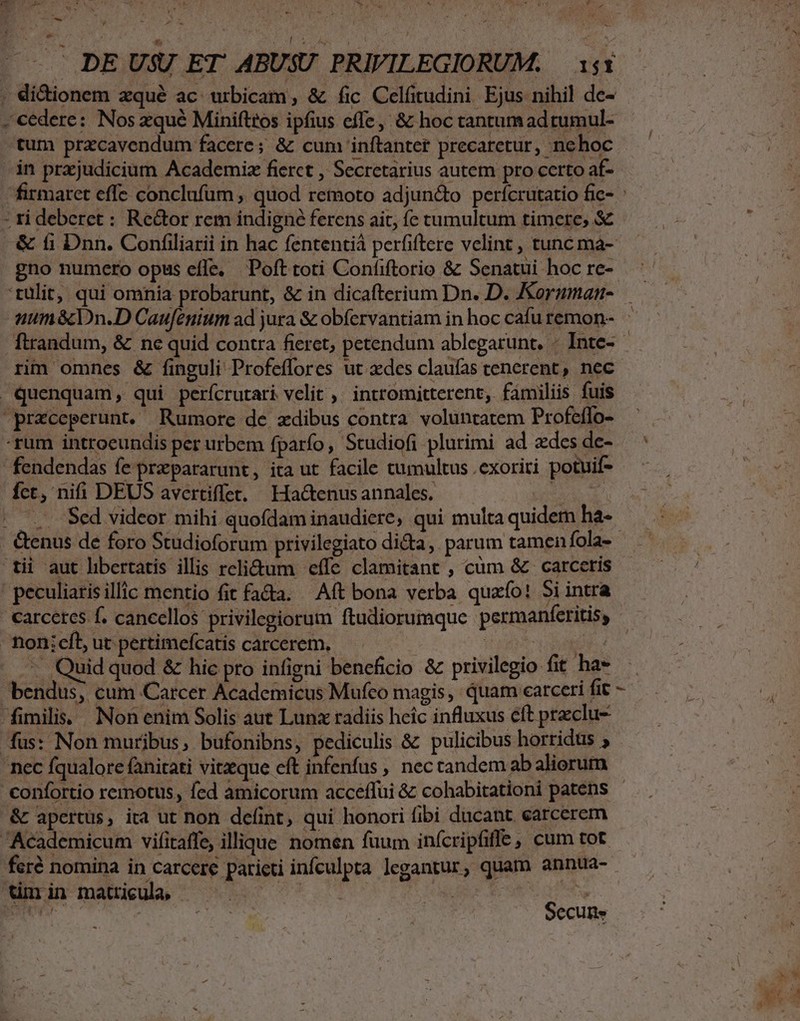 - DE USU ET ABUSU PRIVILEGIORUM. | 151 ; di&amp;ionem zqué ac urbicam, &amp; fic Celfitudini Ejus nihil de- . cedere: Nos zqué Minifttos ipfius effe, &amp; hoc tantumadtumul- Ls in prajudicium Academiz fierct , Secretarius autem pro certo af- firmaret effe conclufum ,. quod remoto adjun&amp;to perícrutatio fic- ti deberet : Rector rem indigné ferens ait, fe tumultum timere, &amp; gno numero opus efle. Pofttoti Confiftorio &amp; Senatui hoc re- rim omnes &amp; finguli Profeflores ut xdes claufas cenerent, nec | quenquam, qui perícrutari velit ,' intromitterent, familiis fuis przceperunt. Rumore de xdibus contra. voluntatem Profeífo- -rum introeundis per urbem fparío, Studiofi plurimi ad zdes de- fendendas fe przpararunt, ita ut facile tumultus .exoriri potuif- fct, nifi DEUS avertiffet. Ha&amp;enusannales. VH - Genus de foro Studioforum privilegiato di&amp;a, parum tamen fola- tii aut libertatis illis reli&amp;tum effe clamitant , cüm &amp; carceris | peculiaris illic mentio fit fa&amp;a. ^ Aft bona verba quafío! 5i intra - fhionicfl ut pertimefcatis carcerem, — EN -. Quid quod &amp; hic pro infigni beneficio &amp; privilegio fit ha» bendus, cum Carcer Academicus Mufco magis, quam carceri fit fimilis. Non enim Solis aut Lunx radiis heic influxus eft praclu- 'nec fqualore fanitati vitzque eft infenfus , nec tandem ab aliorum &amp; apertus, ita ut non defint, qui honori fibi ducant carcerem Academicum vifitaffe, illique nomen fuum inícripfiffe, cum tot y! tmin matricula, - Secun