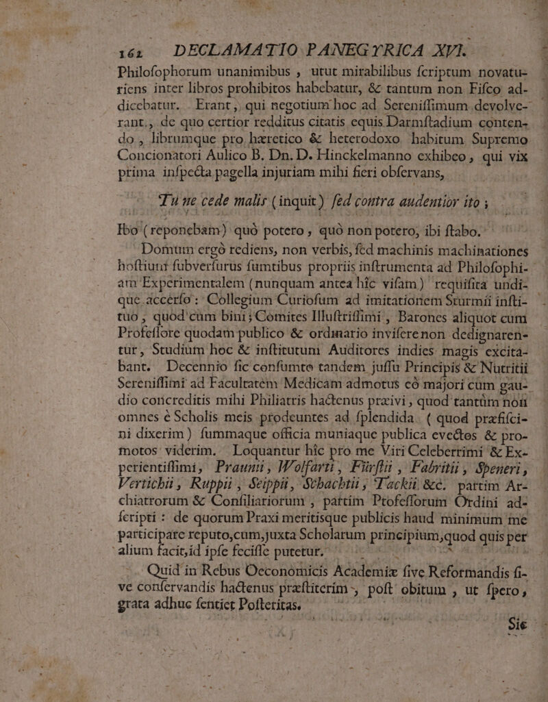 / 152 | DECLAMATIO PANEG TYTRICA XVI. Philofophorum unanimibus , utut mirabilibus fcriptum novatu- riens inter libros prohibitos habebatur, &amp; tantum non Fifco ad- | dicebatur. . Erant ;, qui negotium hoc ad Sereniffimum devolve- rant., dc quo certior redditus citatis equis Darmftadium conten- do, librumque pro haretico &amp; heterodoxo habitum. Supremo. Concionatoríi Aulico B. Dn. D. Hinckelmanno exhibeo , qui vix prima infpecta pagella injuriam mihi fieri oDbfervans,. Tune cede malir (inquix) fed comra audentior ito y. Ibo ( reponcbam): quó potero, quó non potero, ibi ftabo.' ^ ^ Domum ergó rediens, non verbis, fcd machinis machinationes hofliuur fübverfurus fumtibus propriis inftrumenta ad Philofophi- am Experimentalem (nunquam antea hic vifam) requifira undi- que.accérfo: Collegium Curiofum ad imitatioriem Sturmíi infti- tuo , quod cum bini; Comites Illuftriffimi , Barones aliquot cum Profetlore quodam publico &amp; ordinario inviferenon dedignaren- tur, Studium hoc &amp; inftitutum Auditores. indies mapis excita- bant. Decennio fic confumte tandem juffu Principis &amp; Nutritii Screniffimi ad Facultatem Medicam admotus có mdjori cum gau-. dio coricreditis mihi Philiatris hactenus prxivi , quod tantüm noi omnes é Scholis meis prodeuntes ad fplendida. ( quod prafifci- ni dixerim) fummaque officia muniaque publica eve&amp;tes &amp; pro- motos: viderim. Loquantur hic pro me Viri Celeberrimi &amp; Ex-- perientiffimi, Praumum, Wolfarti, Furl , Fabritii , Speneri, Vertichii , Ruppii , &amp;ippii, Stbacbtii ; Tackii &amp;c. partim Ar- chiatrorum &amp; Confiliariorum , pattim Ptofefforum Ordini ad- Íícripti : de quorum Praxi meritisque publicis haud minimum me participate reputo,cam,juxta Scholarum principium xquod quis per : alium facit,id ípfe feciffe putetur? ^ esee Oc 1 on DOOR ^. Quid in Rebus Oeconomicis Academiz five Reformandis (i- ve confervandis hactenus praftiterím , poft obitum , ut fpero , grata adhuc fentict Pofteritas.- Mn ri Pos. D B