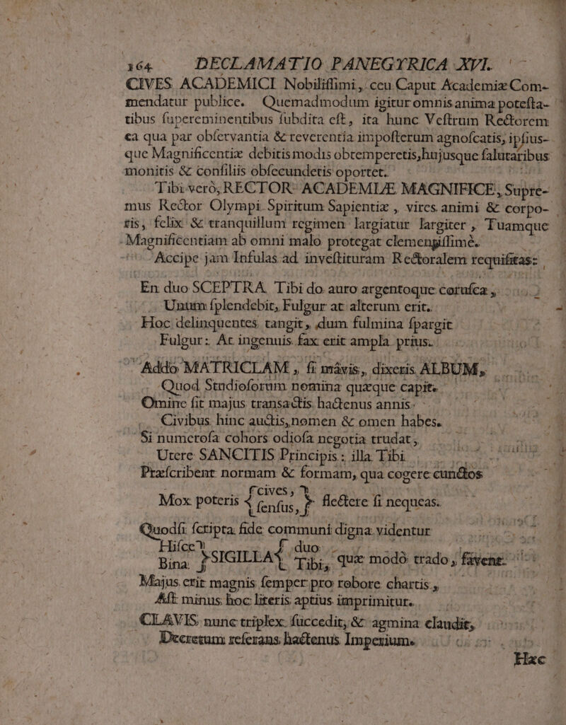 CIVES ACADEMICI Nobiliffimi ,. ccu Caput. &amp;cademix Com- tibus fupereminentibus fubdita eft, ita hunc Veftrum: Rectorem monitis &amp; confiliis obfecundetis oportet. Tibi veró,RECTOR- ACADEMIE MAGNIFICE, i Subel- tis , felix. &amp; tranquillum rcgimen largiatur largiter ,. Tuamque Magnificentiam ab omni malo protegat clemengiflimé. Accipe jam Infulas ad inveftituram Rcctoralem xequifitas: En duo SCEPTRA libi do auro argentoque Coruíca, » ^... Unum fplendebit, Fulgar at alterum erit. - Hoc delinquentes tangit , dum: fulmina fpargit .Fulgur: At ingenuis fax crit ampla. prius. Quod Stndioforum nemina quaque Capit. ( Omine fit majus transactis. ha&amp;tenus annis- Civibus. hinc auctis, nomen &amp; omen habes. (it Prxícribent normam &amp; formam, qua cogere cundos f CcIves , Mox poteris 4 t fenfus Jj flc&amp;ere fi nequeas. uodfi (CHR de communi digna videntur ROS oU lifce* $ f duo  Bina *SIGILLA bis que modó trado; vene Majus. cuit magnis epu pro robore chartis, . : Aft: minus; hoc literis aptius imprimitur. ,CLAVIS nunc triplex. füuccedit; &amp; agmina claudit, | | Deeremam reíerans haétenus Imperiume (0060005