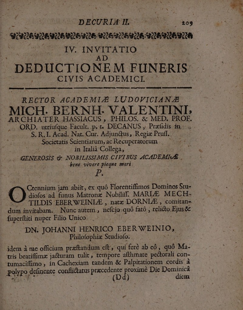 3 sóvitésmevqe sese S2692269226: vüAViSUA M. cun LA INVITATIO —— | DEDUCTIONEM FUNERIS: CIVIS ACADEMICI.- S — — HÀ P À M S MR, À— CVVSKRERAPENEIS i c CSGRECTOR ACADEMI;E LUDOVICIANAZE . MICH. BERNH- VALENTINI,; ARCHIATER.HASSIACUS ,. PHILOS. &amp; MED. PROF. -. ORD. utriufque Facult. p. t. DECANUS , Prafidis in. S. R. I. Acad. Nar. Cur. Adjundus,. Regiz Prufl.. Societatis Scientiarum, acR&amp;ecuperatorum | ^ in Italià Collega, . EN CY GENEROSÍS dé: NOBILISSLMIS CIVI BUS ACADEMIA : bene. vivere. pieque mori. * à hd | diofos ad. funus Matronz Nobiliff. MARLE MECH- TILDIS EBER VEINLE ,. naz DORNLZE , comitans - bs invitabam. Nunc autem , nefcio. que fató ; rclicto. Ejus&amp; fuperftiti: nuper Filio Unico. - DN. | JOHANNI HENRICO EBER VEINIO, Philofophiz Studiofo. | . | idem à me orta praftandum eft: qui ferà ab có, quó Ma: tris beatiffima ja&amp;uram tulit, tempore afthmate pectorali con- - 1umacifimo , in Cachexiam tandem &amp; Palpitationem Cordis à polypo. deíinente confli&amp;tatus Lione: proximé Die Dominicá . lipte | | LS jam dbir; ex quó Florentiffimos i; EN Sru- dicm