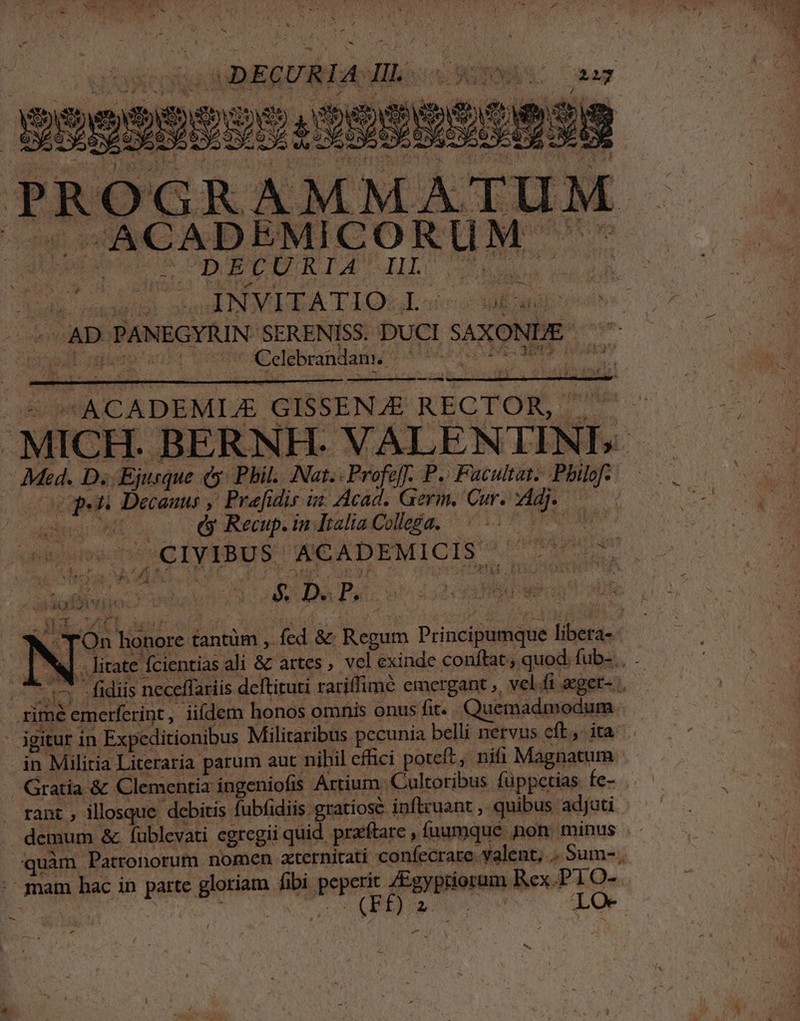 — «ACADEMICORUM '- dp S ORARE TA HIT da cna i. sndaii onu NX TQUE oic ge ie - AD PANEGYRIN SERENISS. DUCI SAXONDE — ^ Celebrandamw » —] ; , is UACADEMLE GISSENJE RECTOR, I dU — Mkd. D. Ejurque (| Phil. Nat.- Profef. P. Facultat. Pbilof.— copi Decanus ,' Prefidis i« Acad, Germ. Curiam s 1207 d Recup. in Italia Collega. DIM r SN 4 PEOR Wu EC. y, r NS &amp; TOn honore tantüm , fcd &amp; Regum Principumque libera- NA. litate fcientias ali &amp; artes vel exinde conftat, quod. fub-.. sn fidis neceffariis deftituti rariffimé emergant », vel fi eger- rimé emerferint, iifdem honos omnis onus fit. Quemadmodum igitur in Expeditionibus Militaribus pecunia belli nervus cft, ita in Militia Literaria parum aut nihil effici poteft, nifi Magnatum Gratia &amp; Clementia ingeniofis Artium. Cultoribus füppetias fe- . . rant , illosque debitis fubfidiis gratiose inftruant , quibus adjuti demum &amp;. fublevati egregii quid. praeftare , fuamque non. minus quàm Patronorum nomen axternirati confecrare valent, .. Sum-. -- mam hac in parte gloriam fibi peperit ZEgyptiorum Rex.P1O- x aa pea KE t. rn M dUdA LO- -