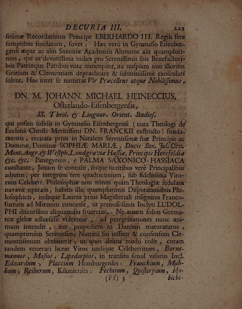 P adig Telicedatitus Principe EBERHARDO Hi E Regit fere. ' fumptibus fundatum, fovet : Hxc veró in Gymnafio Eifenber- . genfi eque ac aliis Saxótibe Academiis Alumnos alit quampluti- bus Patrizque Patribus vota nuncupant, ita nufpiam non illorum '- ' Gratiam &amp; Clementiam- deprzdicare &amp; fubmisüiffime exofculari , folent. Hos. inter fe numerat Vir Precellenr atque Nolili liffimus s ^pN. M. JOHANN. MICHAEL. HEINECCIUS, | Kind A Ofterlando-Eifenbergenfis, |... ACE ono Y eol. G Linguar. Orient. Studiof. 1 mentis, rccitata prius in Natalem Serenisfimz fux Principis ac adjutus; per integrüm fere quadriennium , , fub fidelis(ima Vito- AN d. lofophicis , indeque Laurea prius Magifteriali infignitus Franco- Edzardum , Placcium Hambur oe : M difogus Ma e ecbtium , Quiftorpium ,. Ma- En 2 A - bichi- |