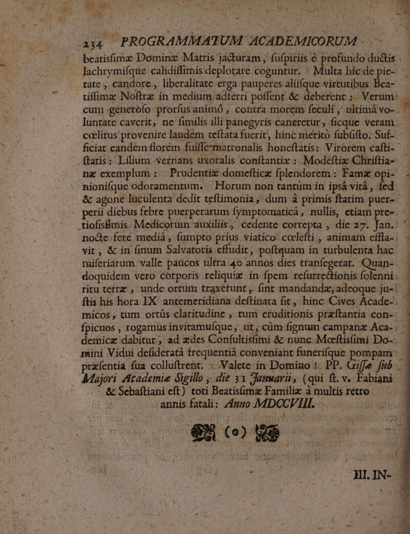 bs lachrymifque calidiffimis deplorare coguntur. * Multa híc de pie-- tate , candore, liberalitate erga pauperes aliifque virtutibus Bea- cuim generofo prorfus animó , contra morem feculi ; ultimá vo- k luntate caverit, ne fimilis illi panegyris canerctur, ficque veram | ccelitus provenire laudem teítata fucrit, hinc meritó fubfifto. Su£-. ficiat eandem florem fuiffe-matronalis honcftatis: Virorem cafti- ^ nz exemplum : | Prudentix domefticz fplendorem : Famz opi- - nionifque odoramentum. : Horum non tantüm. in ipsá vitá, fed perii diebus febre puerperarum fymptomaticá, nullis, etiam pre-. 1 -tiofisfimis. Medicorum auxiliis, cedente correpta , die 27. Jan.:  d feré mediá ; fümpto príus viatico cclefti , animam cffla- : ; vit, &amp; in finum Salvatoris cffudit, poftquam in turbulenta hac. miferiarum valle paucos ültra 4o annos dies ttanfegerat. mire doquidem vcro Corporis reliquie in fpem refurredionis fclenni: . EM micos , tum ortüs claritudine , tum cfuditionis praftantia con-- fpicuos ; rogamus inviramufque ,. ut , cüm fignum campanz Aca- . demicz dabitur; ad xdes Confultisimi &amp; nunc Mocftisfimi Do-. | mini Vidui defideratá Írcquentiá conveniant funerifque. pompam: - przíentia füa colluftrent. Valete in Domino 1. PP. Giffe fub. 4 ftis his flora IX antemceridiana deftinata fit, hinc Cives Acade-. | &amp; Sebaftiani eft) toti Beatisfimz Familiz à multis retro. | annis fatali: umo dia peus EI (0) We he me