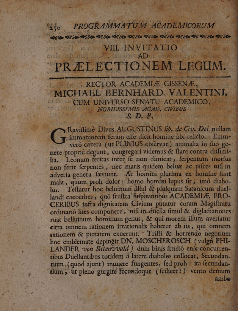 4 m. s on ] ; mM rs CUM UNIVERSO SENATU' ACAI c INOBILISSIMES ACA, . CIFL  à J ui ; ia Quo 3 Y d by wt s * mr xr *.  4 j | Loy Reilimé Divis AUGUSTINUS ld, det J im anio em feram cac didis libi. relicto... Eaime- vcró cxtera (ut. PLINIUS. obfervat ). animalia. in | fuis e gc 7 nere: proprie degunt, congregari videmus &amp; ftare contra dil lia. Lconum feritas inter fe non dimicat ,.. ferpentum - n pon ferit ferpentes , nec maris quidem. bcluz- ac. pifces nifi i advería genera. íxviunt. .At homini plurima x homine funt n mala, quum proh dolor !' homo homini lupus fit ; i ih diabo- ^ 21s; - Teftatur hoc beluirium- illud &amp; plufquam Satanicum ducl- 4 — landi cacoéthes , quó fruftra fufpirantibus ACADEMLE PRO- . CERIBUS infra dignitatem Civium pütatur coram Magiftratu | ordinarió lites. componere, nifi in-düclla fimul &amp; digladiationes / | 4 ruat belluinum hominum genus, &amp; qui morem illum averfatur ^ - €itra omnem rationem irtationalis habetur ab iis, qui omnem E sationem &amp; pietatem exuerunt. * Triti &amp; horrendo negotium - hoc emblemate depingit DN. MOSCHEROSCH ( vulgà P PHI. . — LANDER on Gittervvald |) dum binis ftrictó enfe con. . tibus Duellantibus totidem à latere diaboles collocat; i . tium, (quod ajunt) munere fungentes, fed proh: AM ird fet dum, üt ple gurgite TM ipie di ven |