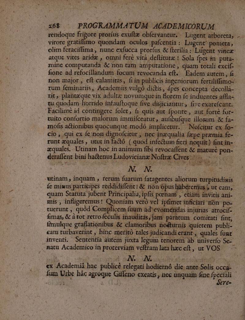 We YN aet: ^ Neo- D [ew AM xd. « ] bi € íi : (7   » (358 — PROGRAMMATUM ACADEMICÓRUM — virore gratifimo quondam oculos pafcentia: Lugent^pometa; olim feraciffima, nunc exfucca prorfus &amp; fterilia :'Lugent vinex- atque vites arida , omni feré vità deflitutz ! Sola fpes in. puta- - fione ad refocillandum focum revocanda eft. Eadem autem , fi non major, eft calamitas, fiin publicis ingeniorum fertiliffimo- - rum Íféminariis, Academiis vulgó dictis, £pés concepta 'decolla- rit, plantzque vix adultz novumque in florem fe induentes affla-. Facilimé id contingere folet, fi. quis aut. fponte , aut forte for- tuito confortio malorum immifceatur , aufibufque illosum.&amp; fa- mofis actionibus quocunque. modó implicetur. |^ Nofcitur ex fo-* cio , .qui ex fe;non dignofcitur , nec inzqualia fxpe praemia fe- runt xquales , utut in factó ( quod infectum fieri nequit ) fint in- zquales.. Utinam hoc in animum fibi revocaffent &amp; maturé pon- deraffent bini hadenus Ludovicianz Nofirz Cives. : -utinam , inquam ; rerum fuarum fatagentes aliorum turpitudinis íc minus participes reddidiflent! &amp; non opus babéremus ; ut cam, quam Statuta jubent Principalia, ipfis poenam , ctiam invitis áni-- mis , infligeremus! Quoniam veró vcl ipfimer inficiari nón po- tuerunt , quód Complicem fuum ad^evoméridas injurias atroci-- fimas, &amp; à tot retrofeculis inauditás,jam paratum comitati fint, cam turbaverint , hinc meritó tales judicandi erant , quales funt inventi. Sententia autem juxta legum tenorem ab univerfo Se-- . tatu Academico in proterviam veftram lata hzc eft ,, ut VOS «x Academiá hac publicé relegati hodiernó die. ante Selis occa- s Sere- [