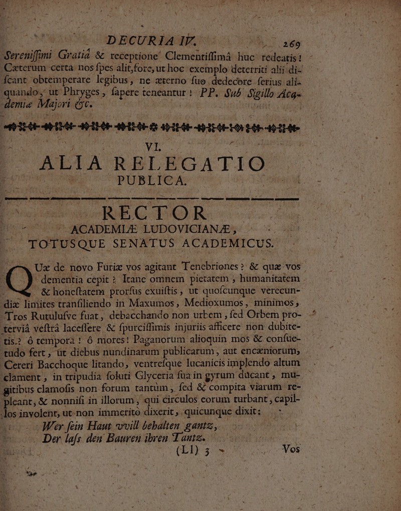 S - d E A - * CPUS e S TTD BIDCAR EORNM OCC Ta B. e. 9l. A  : Pas Á - de E 2 Sereniffoni Gratia &amp; receptione! Clementiffimá huc: redeatis? ,Caterum certa. nos fpes alitfore,ut hoc. exemplo deterriti alii di- — | Ácant obtemperare legibus, ne zterno fue dedecore ferius ali. - quando, ut Phryges , fapere teneantur ! PP. $u5 Suillo Atq enu Majore soos | Na EATM abl AEHHIEAMMI AH AME D AH HE HLA HR AHEE ALIA RELEGATIO MULUS PUBLICA. Aic H  ' $  E, 2 . ,  à Ka i - aurez eut avc em 4 RR » ommtet D veces ciseccuame quecw-cum corieecuroo WR NRERNONA Duos cuum Doucohowo REC DOR. ---—. (7*7 ^ ACADEMLE LUDOVICIANJE,- - TOTUSQUE SENATUS ACADEMICUS. y Ux de novo Furiz vos agitant Tenebriones? &amp; qua vos. - dementia cepit ? Itane omnem pictatem , humanitatem 2 - &amp;honcítatem prorfus cxuiftis , ut quofcunque verecun- dix limites tranfiliendo in Maxumos , Medioxumos, minimos, $, Tros Rutulufve fuat, debacchando non urbem , fed Orbem pro-. terviá veftrà laceffere &amp; fpurciffimis injuriis aficere non dubite- tis? ó tempora ! ó mores! Paganorum alíoquin mos &amp; confuc- tudo fert, üt diebus nundinarum publicarum , aut enczniorum, . Cereri Bacchoque litando, ventrefque lucanicis implendo altum 'clament , in tripudia foluti Glyceria fua in gyrum ducant , mu- gitibus clamofis non forum tantum » fed &amp; compita viarum re- pleant, &amp; nonnifi in illorum , qui circulos corum turbant , capil- -los involent, ut-non immerito dixerit, quicunque dixit: — - otvo c MUer fein Haut *vvill bebalten gautz, | 1 . Der lafs den Bauren ibven Tanz. 7 500« £j | í DER. M Ves PNE