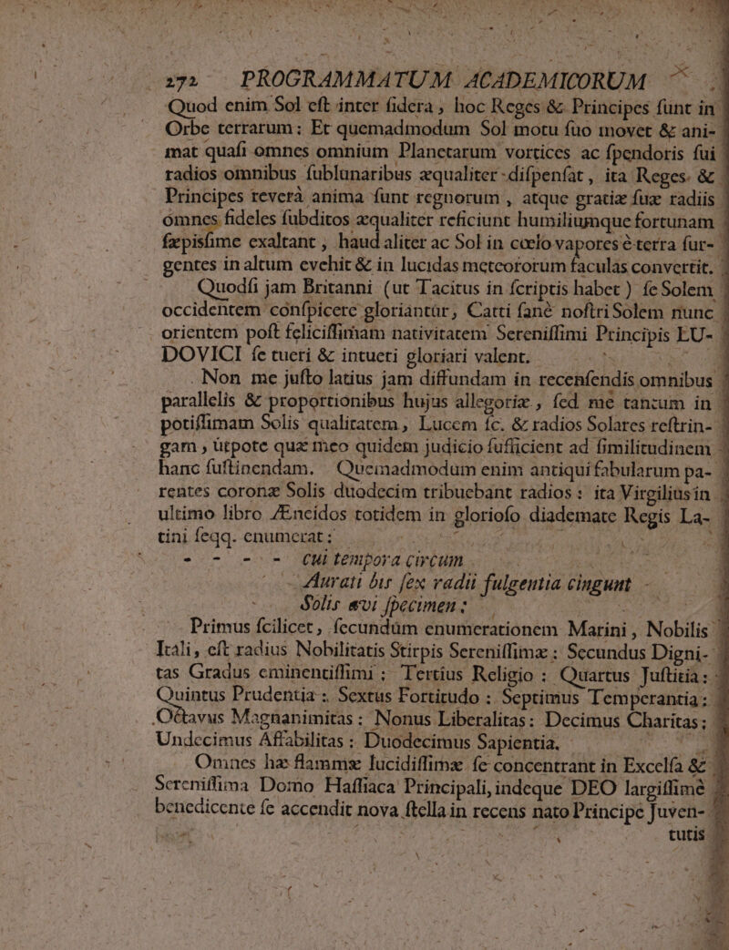 CIT YIN DR M NU ooa Baie P. : —)PROGRAMMATUM ACADEMICORUM ^ || Quod enim Sol eft inter fidera , hoc Reges &amp; Principes funt in | Orbe terrarum; Ec quemadmodum Sol motu fuo movet &amp; ani- | mat quafi omnes omnium Planetarum vortices ac fpendoris fui | radios omnibus fublunaribus zqualiter-difpenfat, ita Reges. &amp; | Principes teverà anima funt regnorum , atque gratiz fuz radiis | omncs fideles fübditos aequaliter reficiunt humiliunque fortunam | e ai exaltant , haud aliter ac Sol in ccelo vapores éterra fur- 3 gentes in altum evehic &amp; in lucidas metcororum faculas convcttit. | Quodfi jam Britanni (ut Tacitus in fcriptis habet ) feSolem | occidentem confpicere gloriantür, Catti fané noftriSolem nunc | orientem poft fcliciffimam nativitatem Sereniffimi Principis EU- | DOVICI íe tueri &amp; intueti gloriari valent. — Fl m . Non me jufto latius jam diffundam in recenfendis omnibus ! parallelis &amp; proportionibus hujus nds ; fed me tanium in | potiffimam Solis qualitatera, Lucem fc. &amp; radios Solares reftrin- | gam , ütpote qua meo quider judicio fufficient ad fimilitudinem hanc fuftinendam. Queinadmodum enim antiqui fabularum pa- 1 rentes coronz Solis duodecim tribuebant radios: ita Virgiliusin ; ultimo libro /Encidos totidem in gloriofo diademate Regis La- | tini feqq. enumctat ; Adis e aa ruf MP THO: dE eet ono 0007 OENEEERIBOTA, CHRCUML viro 0s cu EE (c ZHurati bir fex vadu fulgentia cingunt -— dolis evi fpecimen : — owes ce Primus fcilicet , fecundüm enumerationem Marini , Nobilis Itali, eft radius Nobilitatis Stirpis Sereniffimz : Secundus Digni- 7 tas Gradus cminentifimi ; Tertius Religio : Quartus Juttitia: - &amp; / E i Prudentia ;. Sextus Fortitudo : Septimus Tempcrantia: | Ottavus Magnanimitas : Nonus Liberalitas: Decimus Charitas; ' Undccimus Affabilitas : Duodecimus Sapientia. - d ua M Omnes ha: flamms lucidiffimz fc concentrant in Excelfa &amp;2 7 Screniffima Domo Haffiaca Principali, indeque DEO largiffime bencdicente fe accendit nova ftella in recens nato Principe Juven- ^ laa | Ap dE Dp Q1 AE ARMUT CARE | tutis —  X