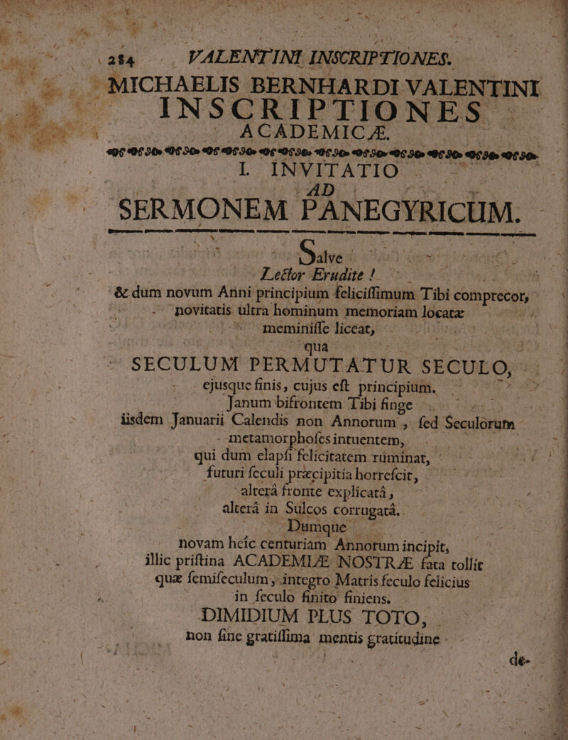 (afa | VALEMIE INI. INSCRIPTIONES.. INSCRIPTIONES I INVITATIO SERMON EM PANEGYRICUM. - v M ÓÁ—À— MÀ HÓ— —— — —  b / E r &amp; ^. 2 V ovo s dab iav us Lp Lector Erudite ! ;nóvitatis ultra hominum memoriam locata: míos meminiffe liceat, TIS Bye | AWua os SECULUM PERM UTATUR SECULO, . ejusquefinis, cujus eft principium, ^ — Janum bifrontem Tibi finge | . üsdem Januarii Calendis non Annorum , ; fed Seculorum - A metamorphofcsi intuentem, | . qui dum elapfr fclicitatem rüminat, - futuri fcculi pracipitia horrefcit, -alterá fronte explicatà , | alterá in Sulcos corrugatá. |j | . Dumque. mE n novam heíc centuriam Annorumi incipit, de. illic priftina ACADEMI/E ANOSTR E fata tollit. qua femifeculum , integro ] Matris feculofelicius in feculo finito finiens. | DIMIDIUM PLUS TOTO, . non finc gratillima mentis gratiradine : - - — . uu AT MT mri — :  : zx x v v) E CNET T : ' ENS diis me: *- oe K ser eese: - T. T € zai 3 -—  RAS, WS Lees e D p sa x * ce A —