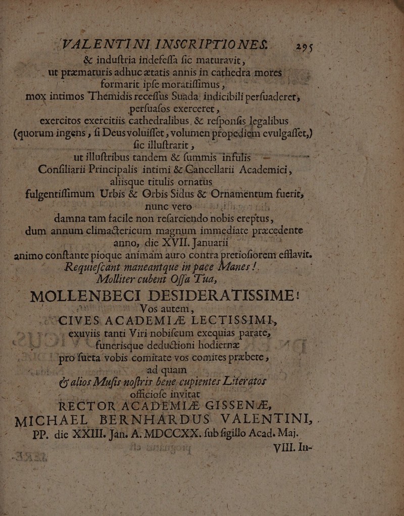 » d Hel nt &amp; induftria indefcffa fic maturavit ; CUR MP Confliarii Principalis intimi &amp; Cancellarii Academici, . aliisque titulis ornatüs j yU3s mnc veros gu damna tam facile non rc(arciendo od citus : duy annum climactericum magnum immediate prxcedente | auno, die XVII. Januarii | : 3 M Molliter cubeut Offa Tua, .. 2 | MOLLENBECI DESIDERATISSIME! t 75MVosautém, : UCIVES ACADEMI JE LECTISSIMI, 33 vé , exuyiis tanti Viri nobifeum exequias parate, 4 m (pro fücta Vobis comitate vos comites prebete; ; AE. pibboa4 i. ci abepbriod UV o ad UAM. i1 - Gali Mufis f noftrir beue. cupientes Lieratir /.. RECTOR ACADEMLE GISSENJE, MICHAEL BERNHARDUS VALENTINI . * PP. dic XXIII. poe A. ien ox ioa fub figillo Acad. Maj. ES Ge | .. VH. In- - Umen ,