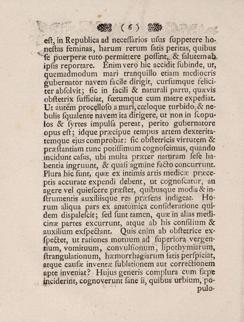 neftas feminas, harum rerum fatis peritas, quibus x fe puerperx tuto permittere poffint, & falutemab, ipfis reportare. Enim vero hic accidit fubinde, ut, quemadmodum mari tranquillo etiam mediocris gubernator navem facile dirigit, curfumque felici¬ ter abfolvit; fic in facili & naturali partu, quxvis obftetrix fufficiat, fcetumque cum matre expediat. Ut autem proc^llofo a mari, ceeloque turbido, & ne¬ bulis fqualente navem ita dirigere, ut non in fcopu- los & fyrtes impulfa pereat, perito gubernatore opuseftj idque prxcipue tempus artem dexterita¬ temque ejus comprobat; fic obftetricis virtutem & prxftantiam tunc potiffimum cognofcimus, quando incidunt cafus, ubi multa praeter naturam lefe ha¬ bentia ingruunt, & qua.fi agmine facio concurrunt. Plura hic funt, qux ex intimis artis medicae praece¬ ptis accurate expendi debent, ut cogno Icatur, an agere vel quiefcere prxftet, quibusque modis &in- ftrumentis auxiliisque res prxlens indigeat. Ho¬ rum aliqua pars ex anatomica confideratione qui¬ dem dispalefcit; fed funt tamen, qux in alias medi- cinx partes excurrunt, atque ab his confilium & auxilium exfpeQrant. Quis enim ab obftetrice ex- fpe&et, ut rationes motuum ad fuperiora vergen¬ tium, vomituum, convulfionum, lipothymiarum, ftrangulationum, hxmorrhagiarum latis perfpiciat, atque eaufx inventx fublationem aut corregionem apte inveniat? Hujus generis complura cum fxpe ■ inciderint, cognoverunt fane ii, quibus urbium, po¬ pulo-