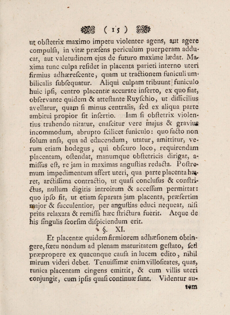 ( «f ) utobftetrix maximo impetu violenter agens, aut agere compulfa, in vitas preefens periculum puerperam addu¬ cat, aut valetudinem ejus de futuro maxime laedat. Ma* xima tunc culpa refidet in placenta parieti interno uteri firmius adhaerefcente, quam ut tradionem funiculi um¬ bilicalis fubfequatur. Aliqui culpam tribuunt ; funiculo huic ipfi, centro placentae accurate inferto, ex quo fiat, obfervante quidem & atteftante Ruyfchio, ut difficilius avellatur, quam fi minus centralis, fed ex aliqua parte ambitui propior fit infertio. Iam fi obftetrix violen¬ tius trahendo nitatur, enafcitur vere majus & gravius incommodum, abrupto fcilicet funiculo: quofaftonon folum anfa, qua ad educendum, utatur, amittitur, ve- ' rum etiam hodegus , qui obfeuro loco, requirendam placentam, oftendat, manumque obftetricis dirigat, a- miffus eft, re jam in maximas anguftias redafta. Poftre¬ nium impedimentum affert uteri, qua parte placenta hae¬ ret, ar&iffima contraftio, ut quafi conclufus & conftri- £tus, nullum digitis introitum & acceffum permittat: quo ipfo fit, ut etiam feparata jam placenta, praefertim major & faeculentior, per anguftias educi nequeat, nili prius relaxata & remiffa haec ftri&ura fuerit* Atque de his fingulis feorfim difpiciendum erit. % §. XL Et placentae quidem firmiorem adhaefionem obtin¬ gere, fatu nondum ad plenam maturitatem geftato, fed praepropere ex quacunque caufa in lucem edito, nihil mirum videri debet. Tenuiffimae enimvillofitates, qua% tunica placentam cingens emittit, & cum villis uteri conjungit, cum ipfis quafi continuae funt. Videntur au* Htn L