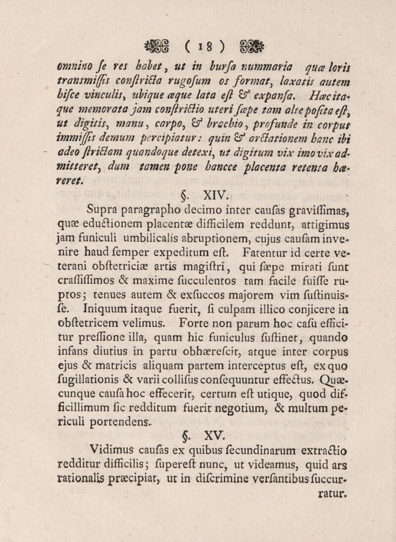 * (is) m omnino fe res halet , ut in buvfa nummaria qua loris transmiffis conftriEla rugofum os format, laxatis autem hifce vinculis, ubique ce que lata efi & expanfa. Hac ita* que memorata jam confiri&io uteri fape tam altepofitaefi, ut digitis, manu, carpo, brachio, profunde in corpus immiffis demum percipiatur: quin <!f arelationem hanc ibi adeo firiSlam quandoque detexi, ut digitum vix imo vix ad* mitteret, dum tamen pone hancce placenta retenta hae¬ reret. §. XIV. Supra paragrapho decimo inter caufas graviffimas, quae edu&ionem placentae difficilem reddunt, attigimus jam funiculi umbilicalis abruptionem, cujus caufam inve¬ nire haud femper expeditum eff. Fatentur id certe ve¬ terani obftetriciae artis magiflri, qui faepe mirati funt craffilfimos & maxime fucculentos tam facile fuiffe ru¬ ptos ; tenues autem & exfuccos majorem vim fuftinuis- fe. Iniquum itaque fuerit, fi culpam illico conjicere in obftetricem velimus. Forte non parum hoc cafu effici¬ tur preffione illa, quam hic funiculus fuftinet, quando infans diutius in partu obhaerefcit, atque inter corpus ejus & matricis aliquam partem interceptus eft, ex quo fugillationis & varii collifus confequuntur effe&us. Quae¬ cunque caufahoc effecerit, certum eft utique, quod dif¬ ficillimum fic redditum fuerit negotium, & multum pe¬ riculi portendens. §. XV. Vidimus caufas ex quibus fecundinarum extra&io redditur difficilis; fupereft nunc, ut videamus, quid ars rationalis praecipiat, ut in diferimine verfantibus fuccur- ratur.