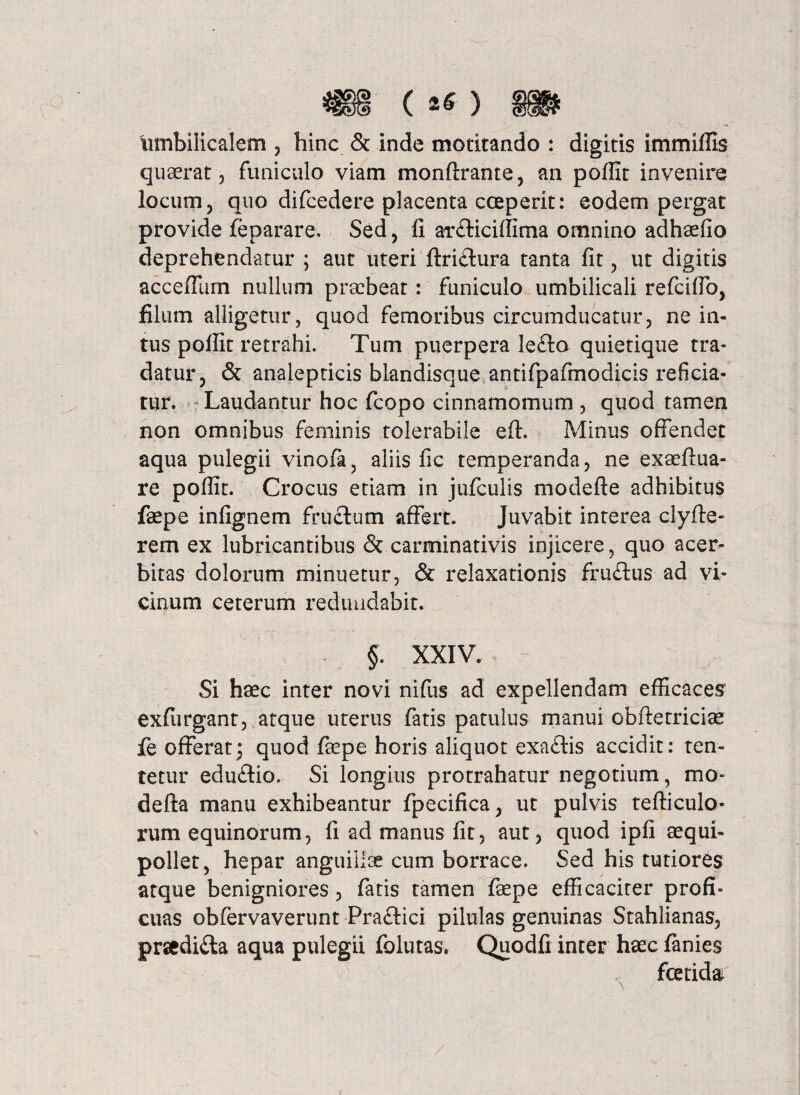 umbilicalem , hinc & inde motitando : digitis immiffis quaerat, funiculo viam monftrante, an poffit invenire locum, quo difcedere placenta coeperit: eodem pergat provide feparare, Sed, fi ar£Kciffima omnino adhaefio deprehendatur ; aut uteri ftri&ura tanta fit, ut digitis accefliim nullum praebeat: funiculo umbilicali refcifib, filum alligetur, quod femoribus circumducatur, ne in¬ tus poffit retrahi. Tum puerpera lefto quietique tra¬ datur, & analepticis blandisque antifpafmodicis reficia¬ tur. Laudantur hoc fcopo cinnamomum , quod tamen non omnibus feminis tolerabile eft. Minus offendet aqua pulegii vinofa, aliis fic temperanda, ne exaeftua- re poflit. Crocus etiam in jufculis modefte adhibitus faepe infignem fructum affert. Juvabit interea clyfte- rem ex lubricantibus <$t carminativis injicere, quo acer¬ bitas dolorum minuetur, & relaxationis fru£tus ad vi¬ cinum ceterum redundabit. §. XXIV. Si haec inter novi nifus ad expellendam efficaces exfurganr, atque uterus fatis patulus manui obftetriciae fe offerat^ quod faepe horis aliquot exa£tis accidit: ten- tetur edu£tio. Si longius protrahatur negotium , mo¬ de ft a manu exhibeantur fpecifica, ut pulvis tefticulo- rum equinorum, fi ad manus fit, aut, quod ipfi aequi- pollet, hepar anguillae cum borrace. Sed his tutiores atque benigniores, fatis tamen fepe efficaciter profi¬ cuas obfervaverunt Pra&ici pilulas genuinas Stahlianas, prsedi£ta aqua pulegii folutas, Quodfi inter haec fanies * fetida