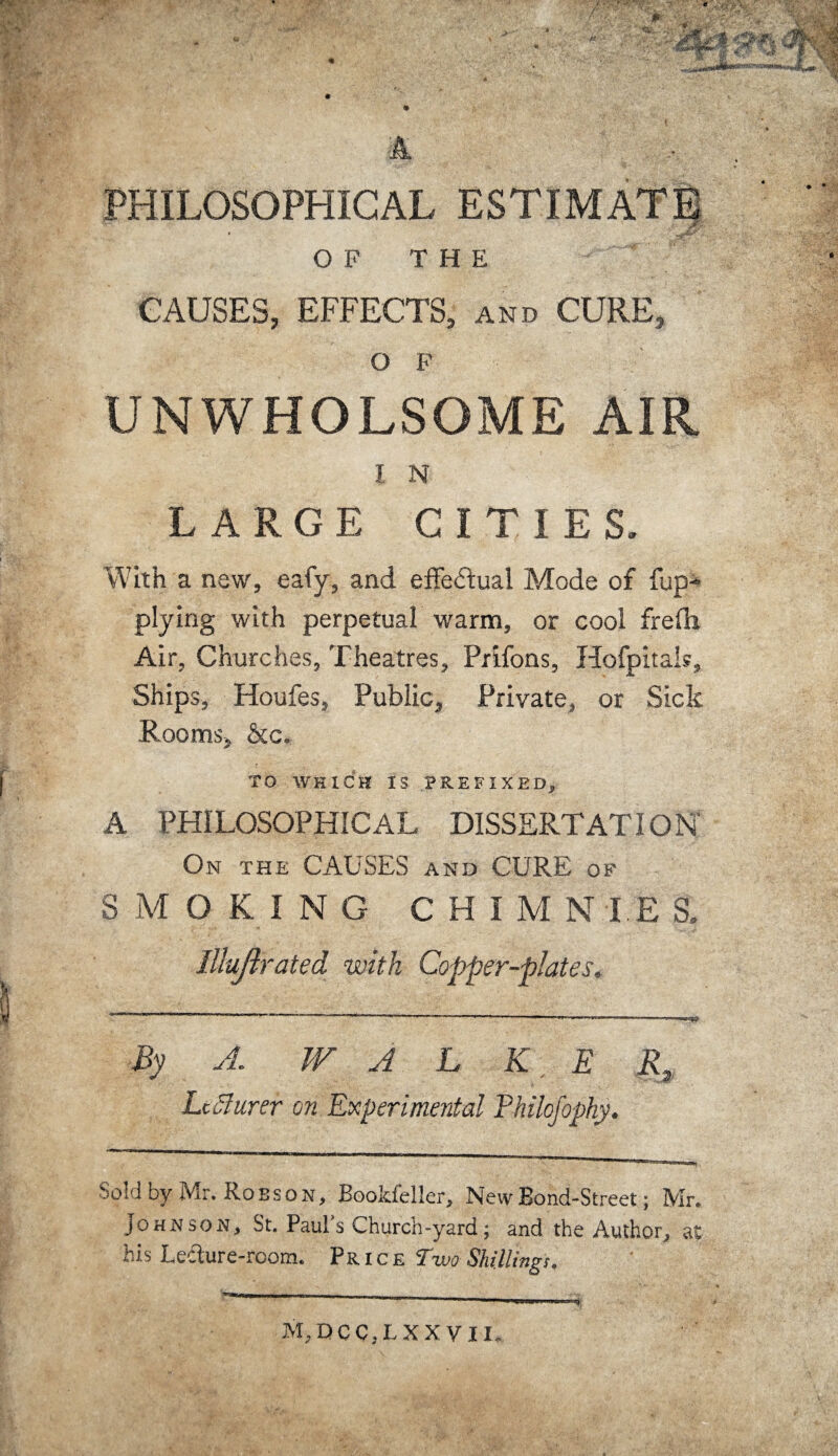 PHILOSOPHICAL ESTIMATE OF THE CAUSES, EFFECTS, and CURE, OF UNWHOLSOME AIR I N LARGE CITIES, With a new, eafy, and effectual Mode of {lip- plying with perpetual warm, or cool frefh Air, Churches, Theatres, Prifons, Hofpitals, Ships, Houfes, Public, Private, or Sick Rooms, &c, TO WHICH IS PREFIXED, A PHILOSOPHICAL DISSERTATION On the CAUSES and CURE of SMOKING C H I M N I E S. Illujirated with Copper-plates. By A. W A L K E R. Sold by Mr. Robson, Bookfeller, New Bond-Street; Mr. Johnson, St. Paul’s Church-yard; and the Author, at his Ledure-rcom. Price Two Shillings. M,DCC,LXXV 11,